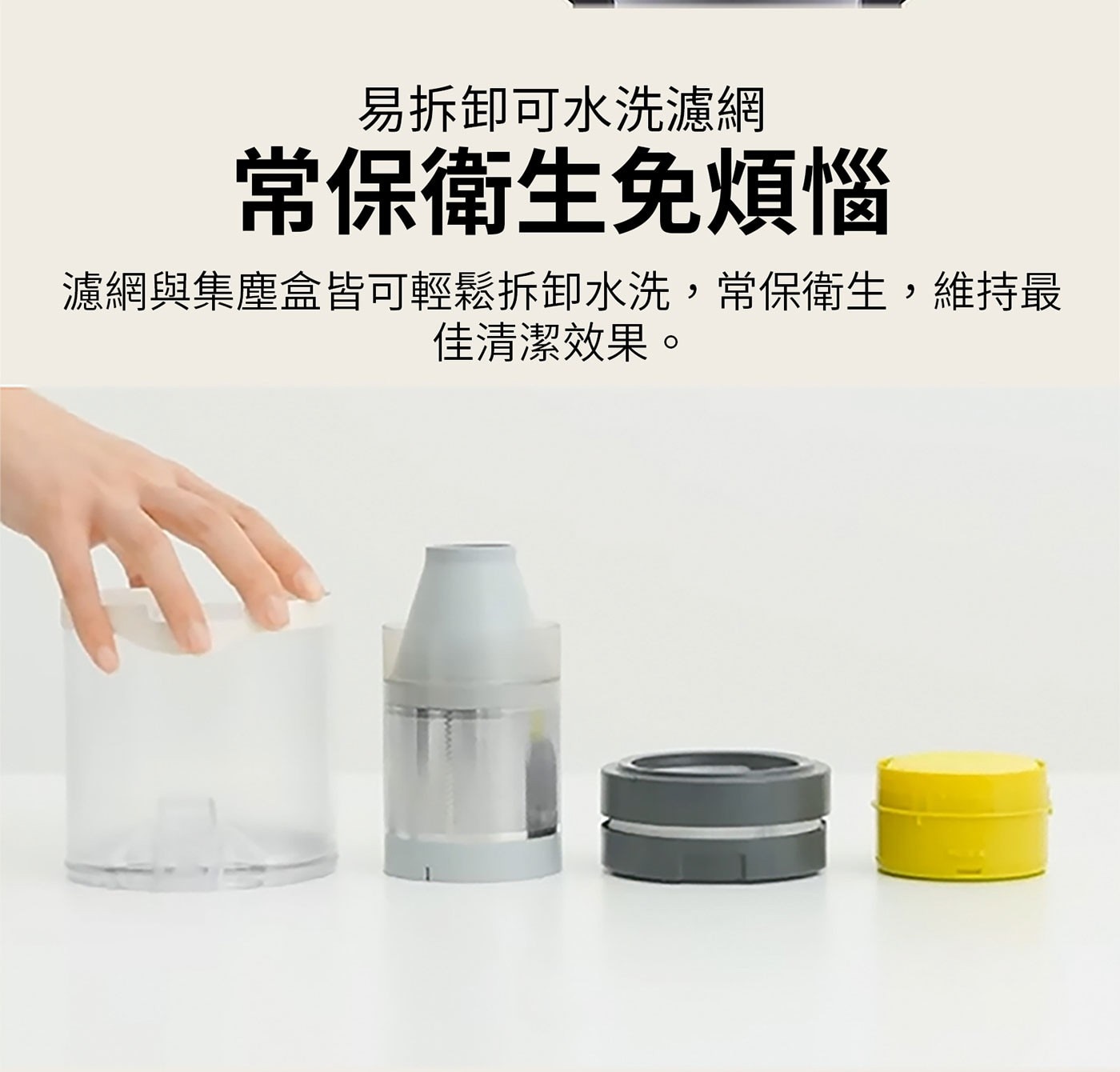 易拆卸可水洗濾網 常保衛生免煩惱 濾網與集塵盒皆可輕鬆拆卸水洗,常保衛生,維持最 佳清潔效果。