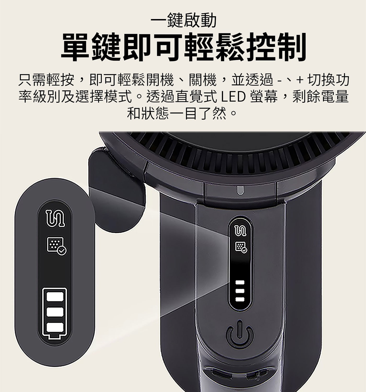 一鍵啟動 單鍵即可輕鬆控制 只需輕按,即可輕鬆開機、關機,並透過、+切換功 率級別及選擇模式。透過直覺式 LED 螢幕,剩餘電量 和狀態一目了然。 S
