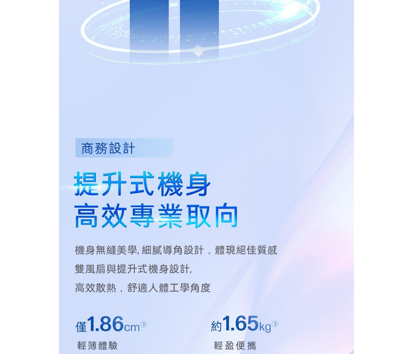 提升式機身 高效專業取向 機 身 無 縫 美 學 , 細 膩 導 角 設 計 , 體 現 絕 佳 質 雙風扇與提升式機身設計, 高效散熱,舒適人體工學角度
