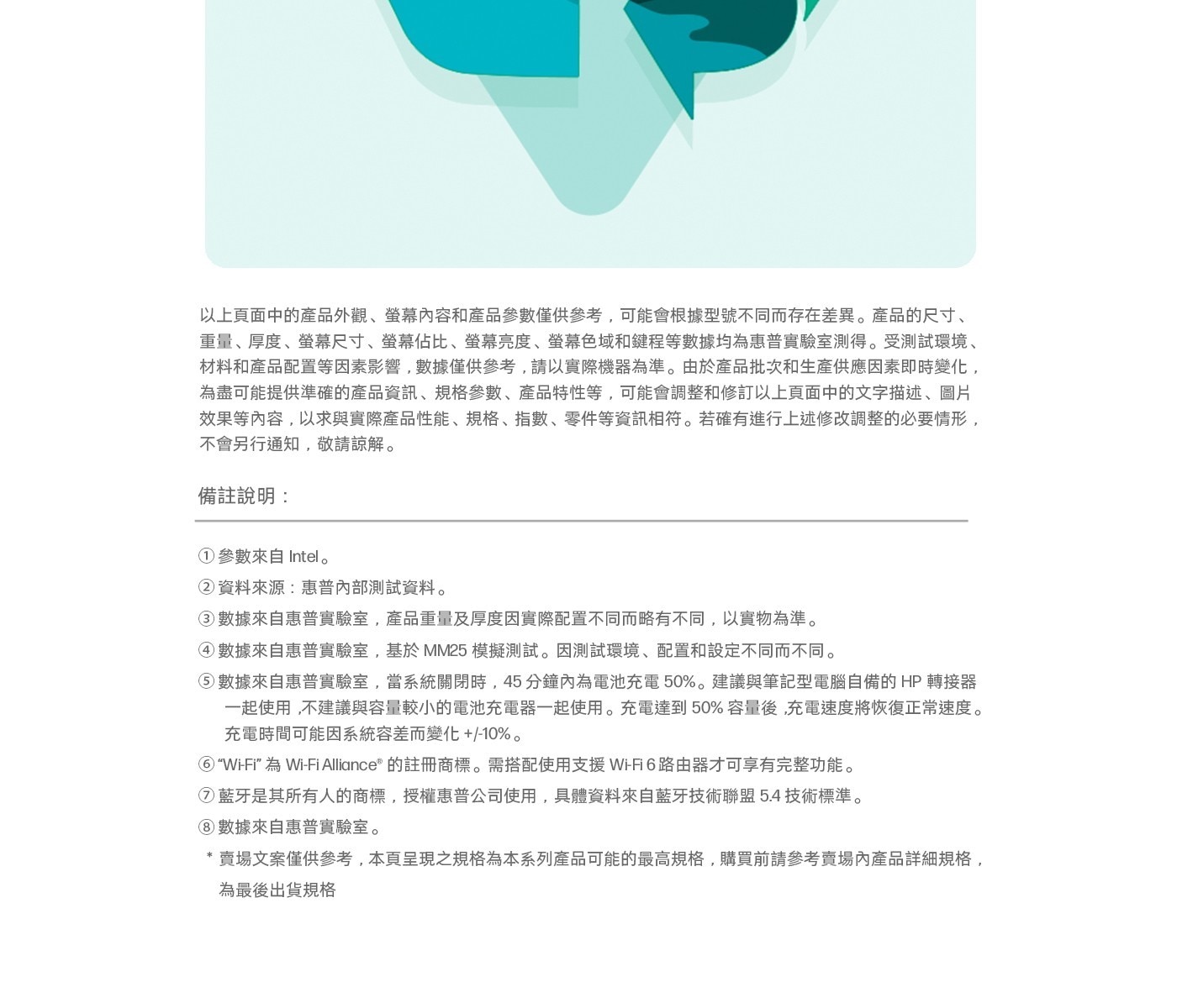 以上頁面中的產品外觀、螢幕內容和產品參數僅供參考,可能會根據型號不同而存在差異。產品的尺寸、 重量、厚度、螢幕尺寸、螢幕佔比、螢幕亮度、螢幕色域和鍵程等數據均為惠普實驗室測得。受測試環境、 材料和產品配置等因素影響,數據僅供參考,請以實際機器為準。由於產品批次和生產供應因素即時變化, 為盡可能提供準確的產品資訊、規格參數、產品特性等,可能會調整和修訂以上頁面中的文字描述、圖片 效果等內容,以求與實際產品性能、規格、指數、零件等資訊相符。若確有進行上述修改調整的必要情形, 不會另行通知,敬請諒解。