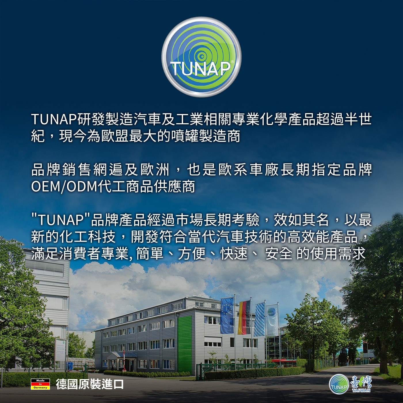 TUNAP研發製造汽車及工業相關專業化學產品超過半世 紀,現今為歐盟最大的噴罐製造商 品牌銷售網遍及歐洲,也是歐系車廠長期指定品牌 OEM/ODM代工商品供應商 