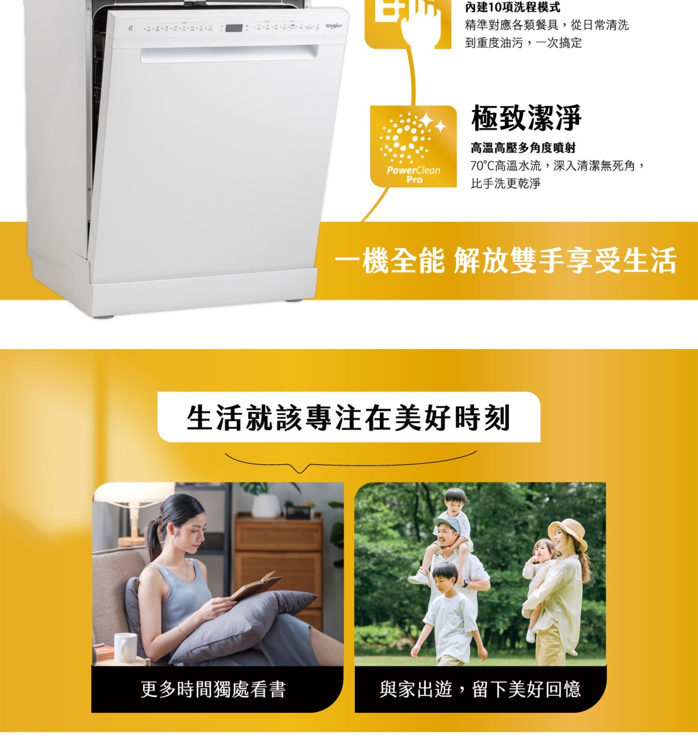 內建10項洗程模式 精準對應各類餐具,從日常清洗 到重度油污,1次搞定 極致潔淨 高溫高壓多角度噴射 PowerClean 70℃高溫水流,深入清潔無死角, Pro 比手洗更乾淨 1機全能解放雙手享受生活