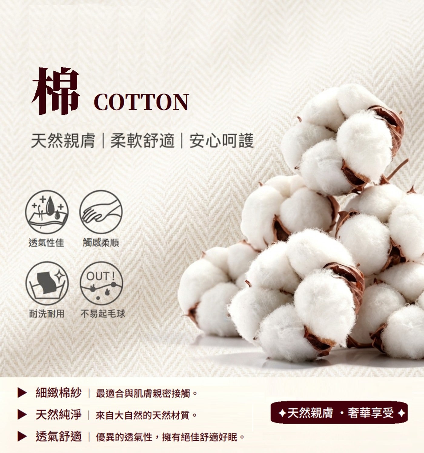 棉 COTTON 天然親膚柔軟舒適安心呵護 透氣性佳 觸感柔順 耐洗耐用 不易起毛球 細緻棉紗 最適合與肌膚親密接觸。 天然純淨 來自大自然的天然材質。 透氣舒適 優異的透氣性,擁有絕佳舒適好眠。