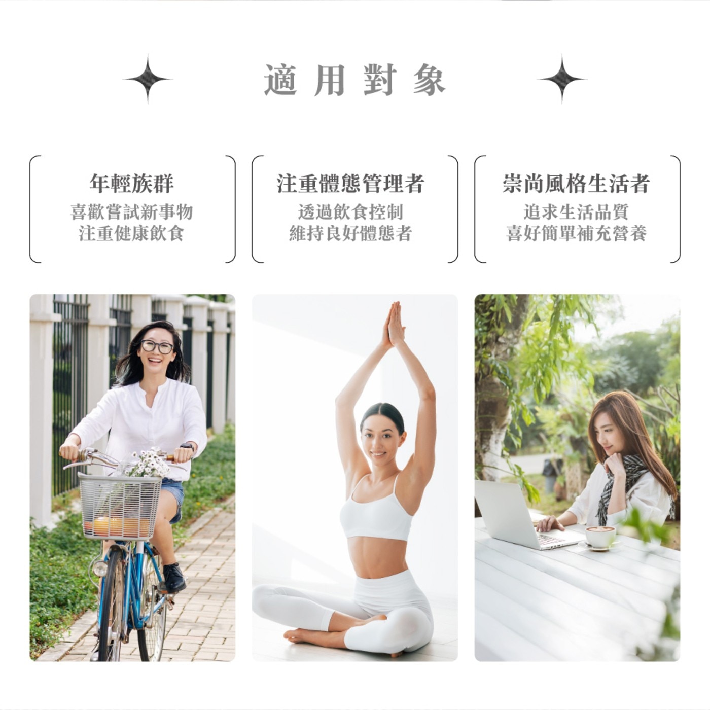 適用對象 年輕族群 注重體態管理者 崇尚風格生活者 喜歡嘗試新事物 注重健康飲食 透過飲食控制 維持良好體態者 追求生活品質 喜好簡單補充營養