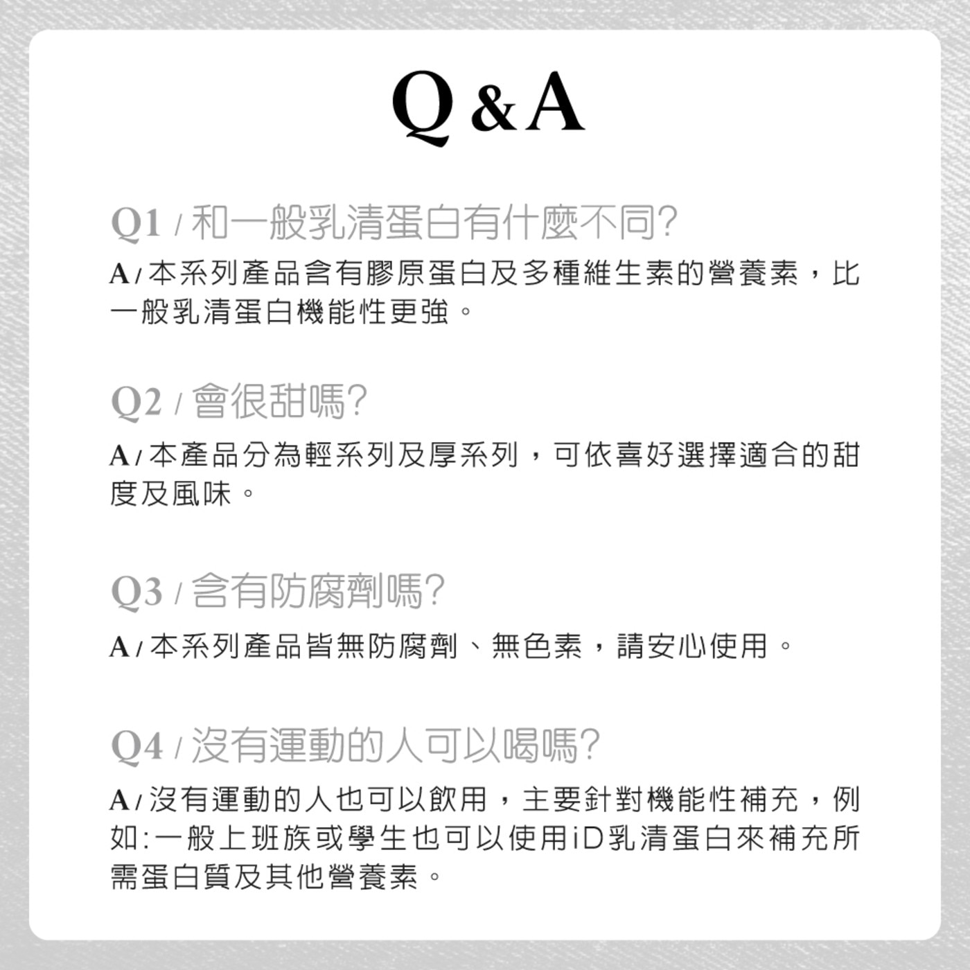 QA 和1般乳清蛋白有什麼不同 A本系列產品含有膠原蛋白及多種維生素的營養素,比 1般乳清蛋白機能性更強 會很甜嗎 本產品分為輕系列及厚系列,可依喜好選擇適合的甜 度及風味 含有防腐劑嗎