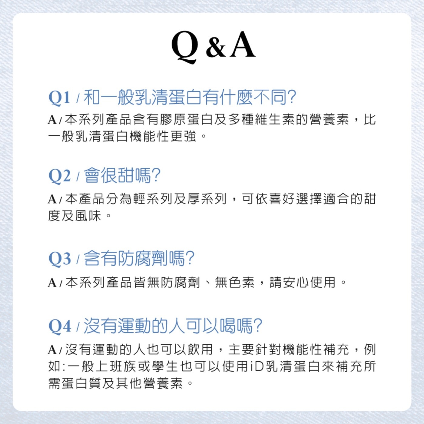 QA 和1般乳清蛋白有什麼不同 本系列產品含有膠原蛋白及多種維生素的營養素,比 1般乳清蛋白機能性更強 會很甜嗎 本產品分為輕系列及厚系列,可依喜好選擇適合的甜 度及風味 含有防腐劑嗎