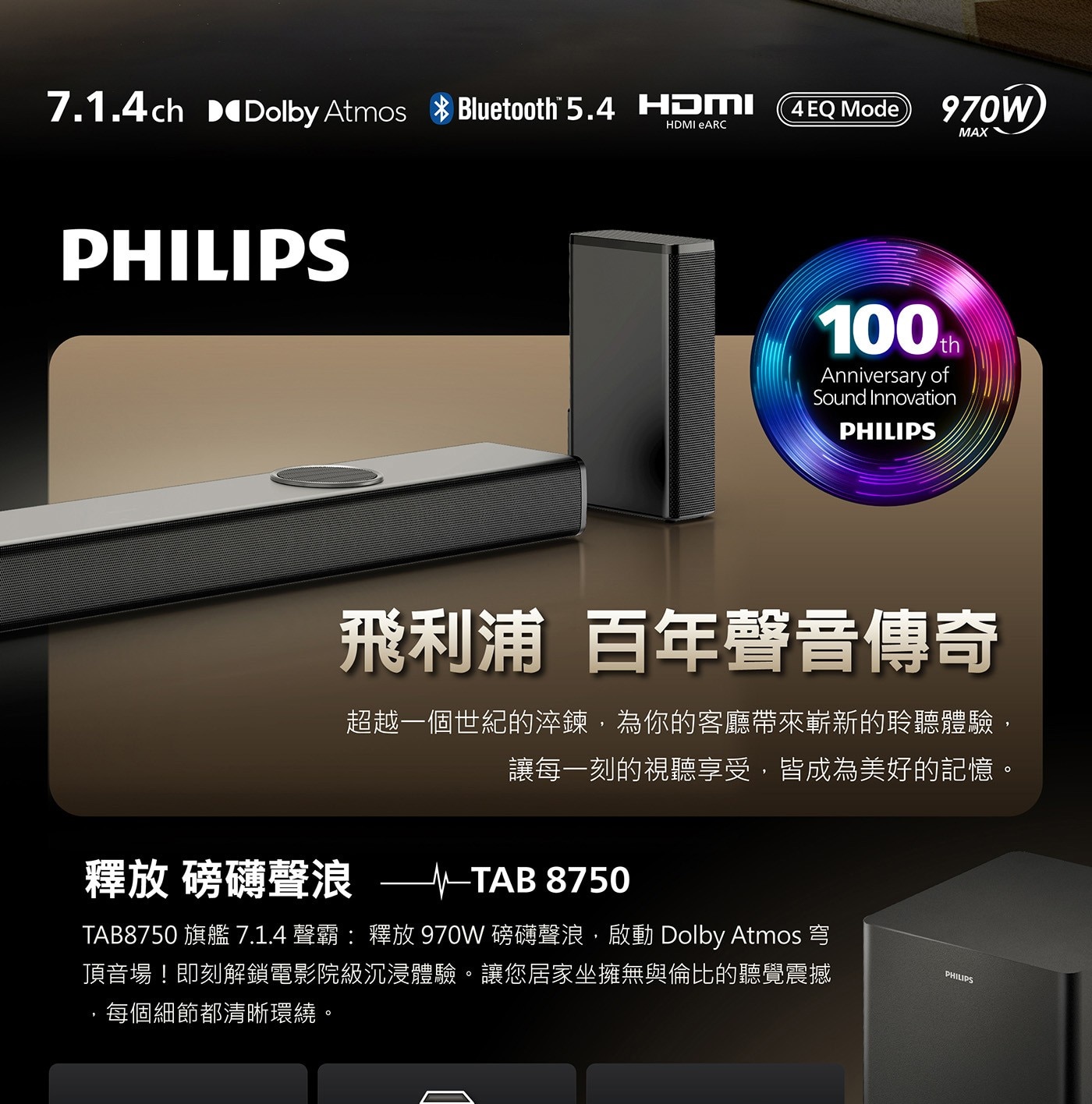 釋放 磅礴聲浪 -- TAB 8750 TAB8750旗艦7.1.4聲霸:釋放970W磅礴聲浪,啟動Dolby Atmos穹 頂音場!即刻解鎖電影院級沉浸體驗。讓您居家坐擁無與倫比的聽覺震撼 PHILIPS ,每個細節都清晰環繞。