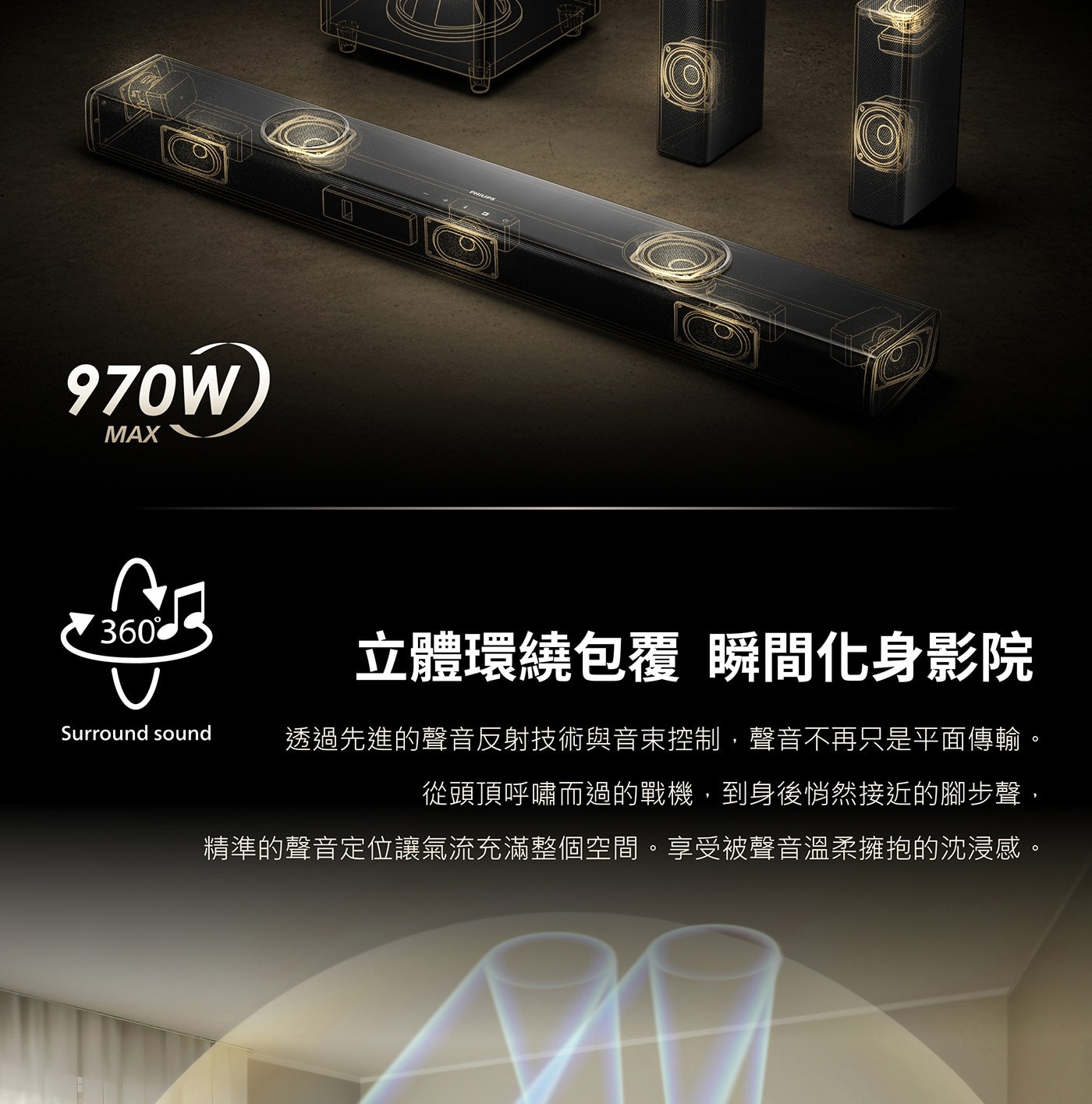 立體環繞包覆 瞬間化身影院 Surround sound 透過先進的聲音反射技術與音束控制,聲音不再只是平面傳輸。 從頭頂呼嘯而過的戰機,到身後悄然接近的腳步聲, 精準的聲音定位讓氣流充滿整個空間。享受被聲音溫柔擁抱的沈浸感。