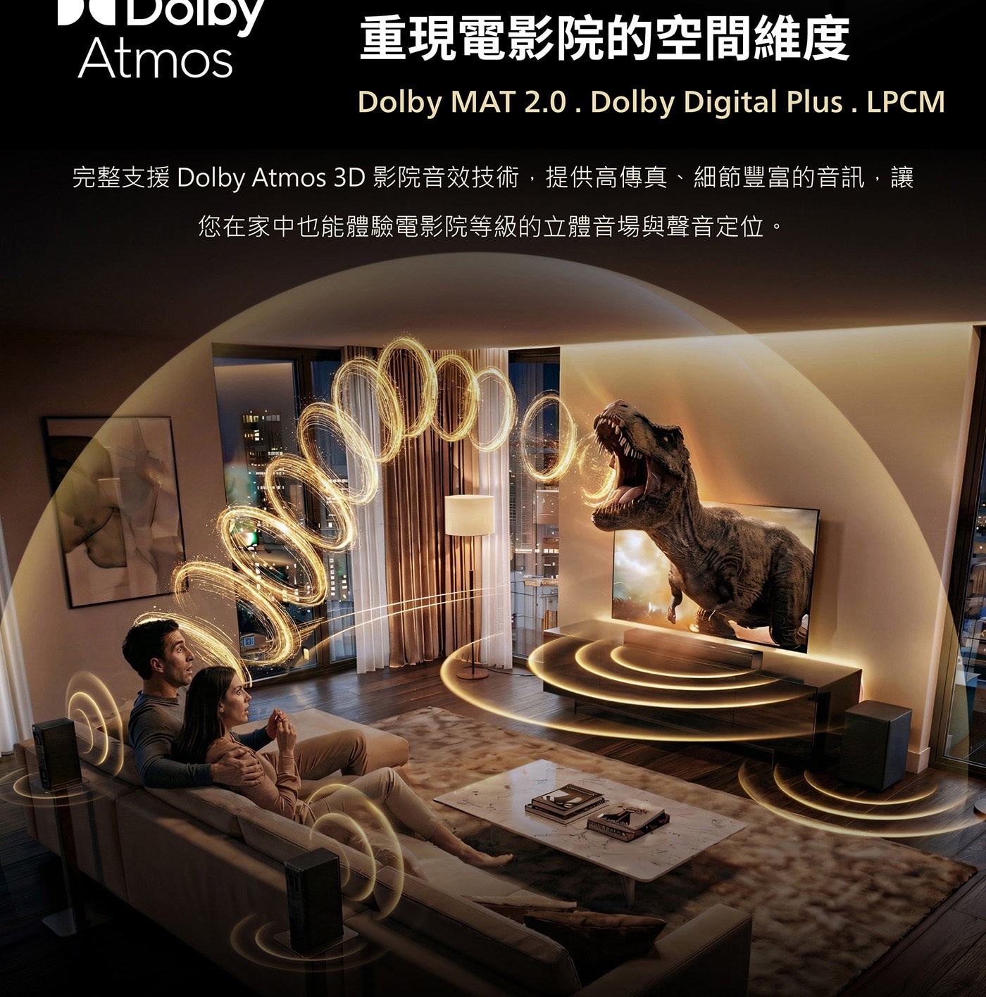 重現電影院的空間維度 Dolby MAT 2.0 . Dolby Digital Plus . LPCM 完整支援Dolby Atmos 3D影院音效技術,提供高傳真、細節豐富的音訊,讓 您在家中也能體驗電影院等級的立體音場與聲音定位。
