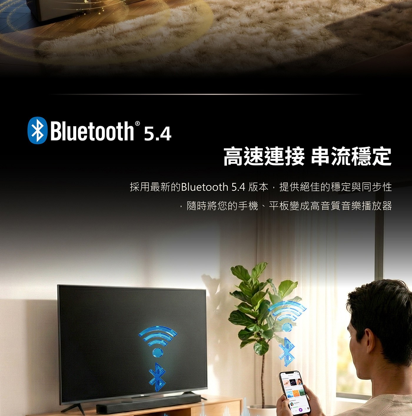 高速連接 串流穩定 採用最新的Bluetooth 5.4 版本,提供絕佳的穩定與同步性 ,隨時將您的手機、平板變成高音質音樂播放器