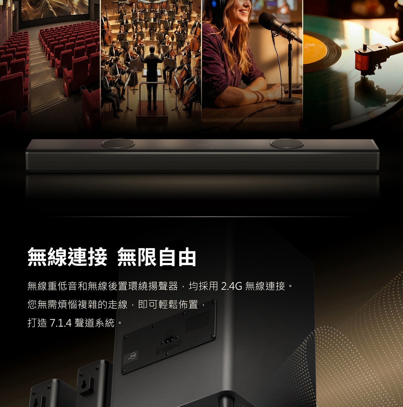 無線連接 無限自由 無線重低音和無線後置環繞揚聲器,均採用2.4G無線連接。 您無需煩惱複雜的走線,即可輕鬆佈置, 打造7.1.4聲道系統。