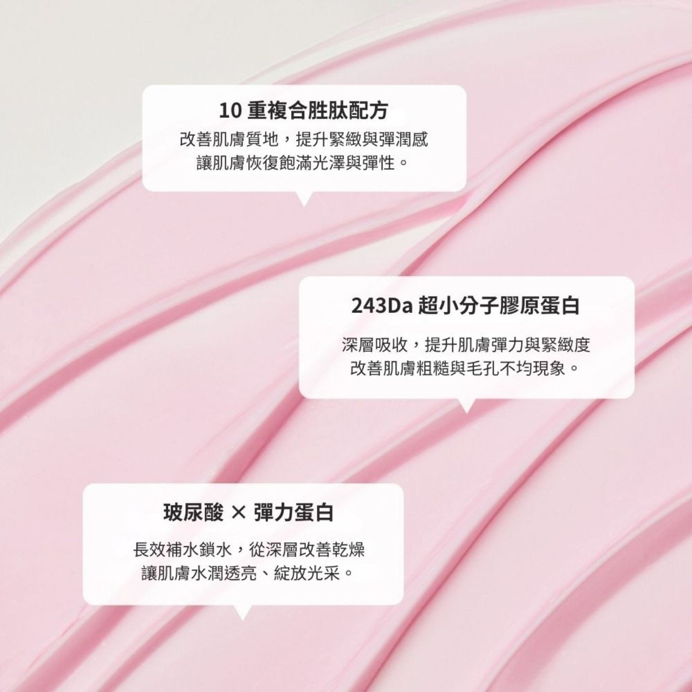 10重複合胜肽配方 改善肌膚質地,提升緊緻與彈潤感 讓肌膚恢復飽滿光澤與彈性。 243Da 超小分子膠原蛋白 深層吸收,提升肌膚彈力與緊緻度 改善肌膚粗糙與毛孔不均現象。 玻尿酸×彈力蛋白 長效補水鎖水,從深層改善乾燥 讓肌膚水潤透亮、綻放光采。