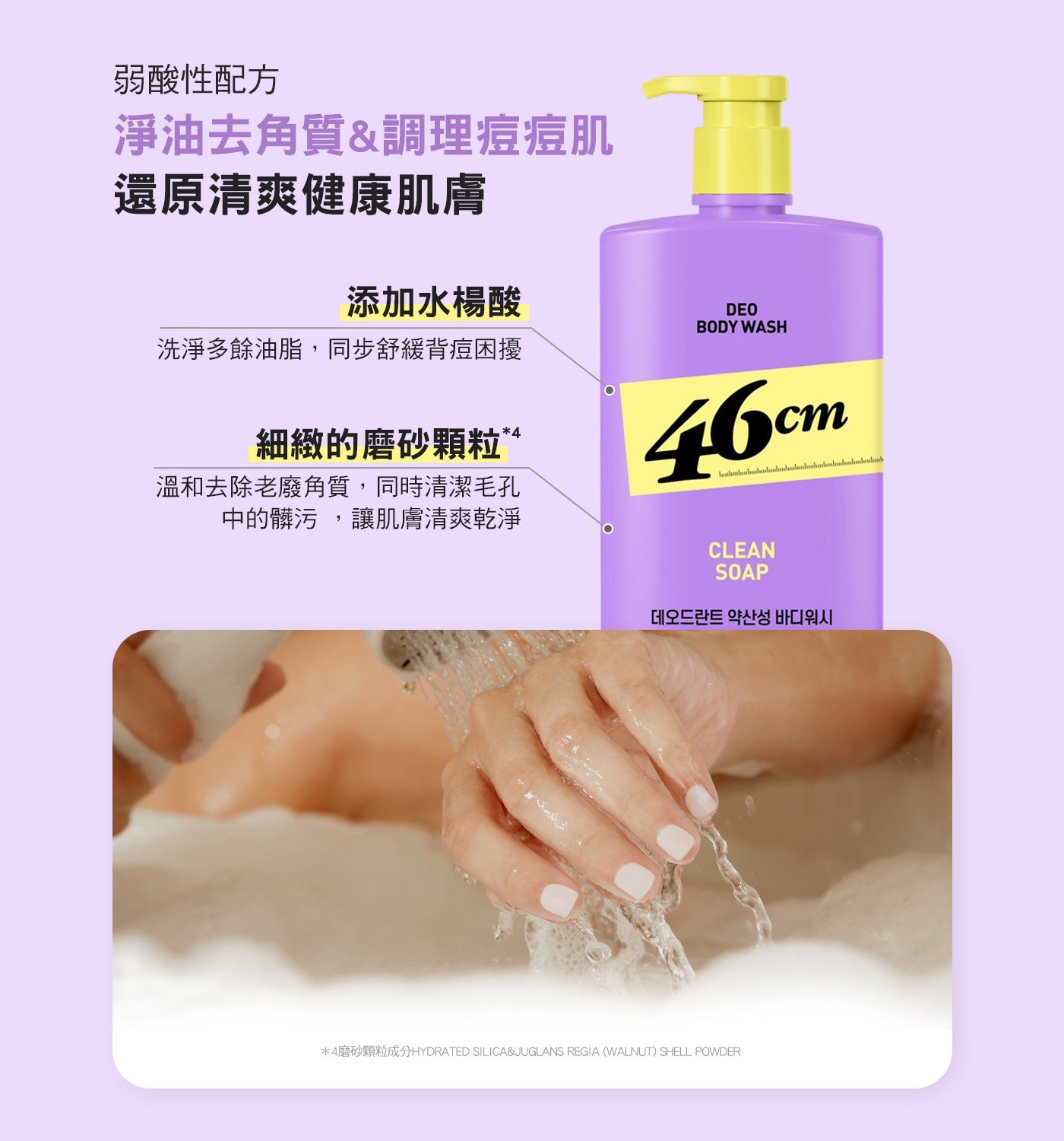 弱酸性配方 淨油去角質調理痘痘肌 還原清爽健康肌膚 添加水楊酸 DEO BODY WASH 洗淨多餘油脂,同步舒緩背痘困擾 細緻的磨砂顆粒 46cm 溫和去除老廢角質,同時清潔毛孔 中的髒污...