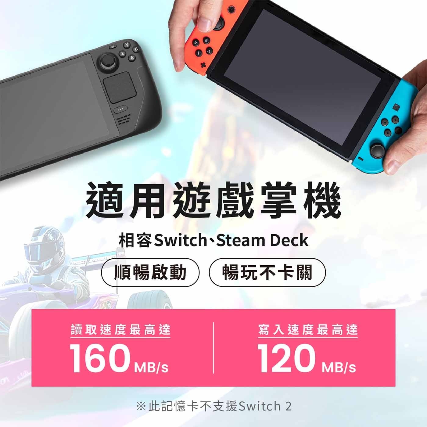 適用遊戲掌機 相容Switch、Steam Deck 順暢啟動 暢玩不卡關 讀取速度最高達 寫入速度最高達 160 120 MB/S MB/S ※此記憶卡不支援Switch 2