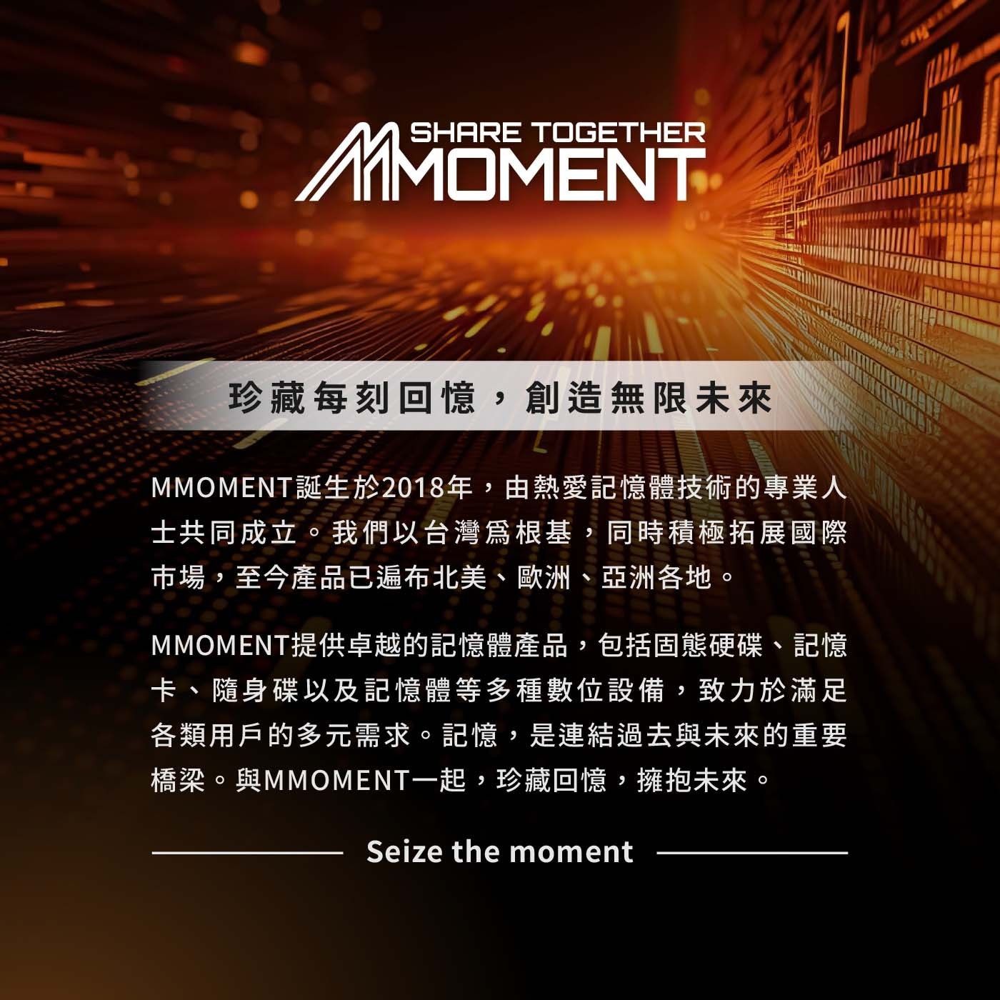 珍藏每刻回憶,創造無限未來 MMOMENT誕生於2018年,由熱愛記憶體技術的專業人 士共同成立。我們以台灣爲根基,同時積極拓展國際 市場,至今產品已遍布北美、歐洲、亞洲各地。 MMOMENT提供卓越的記憶體產品,包括固態硬碟