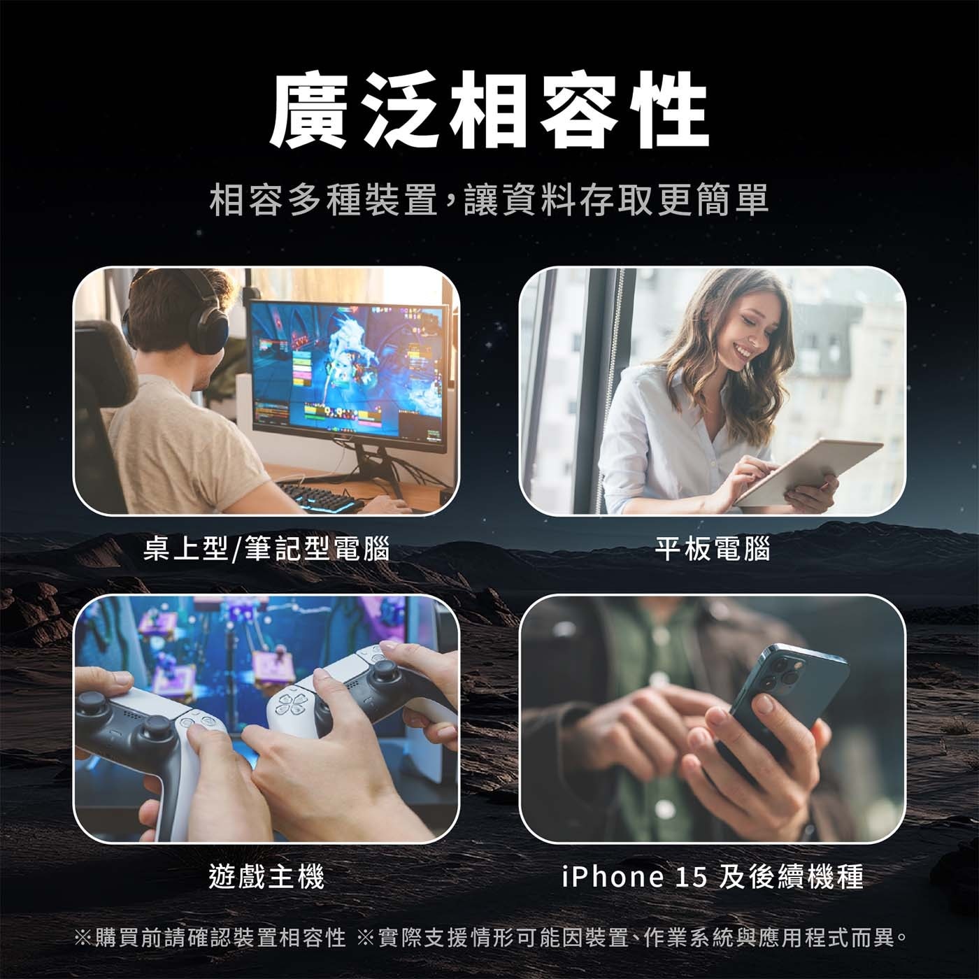 廣泛相容性 相容多種裝置,讓資料存取更簡單 桌上型/筆記型電腦 平板電腦 遊戲主機 iPhone 15 及後續機種※購買前請確認裝置相容性 ※實際支援情形可能因裝置、作業系統與應用程式而異。