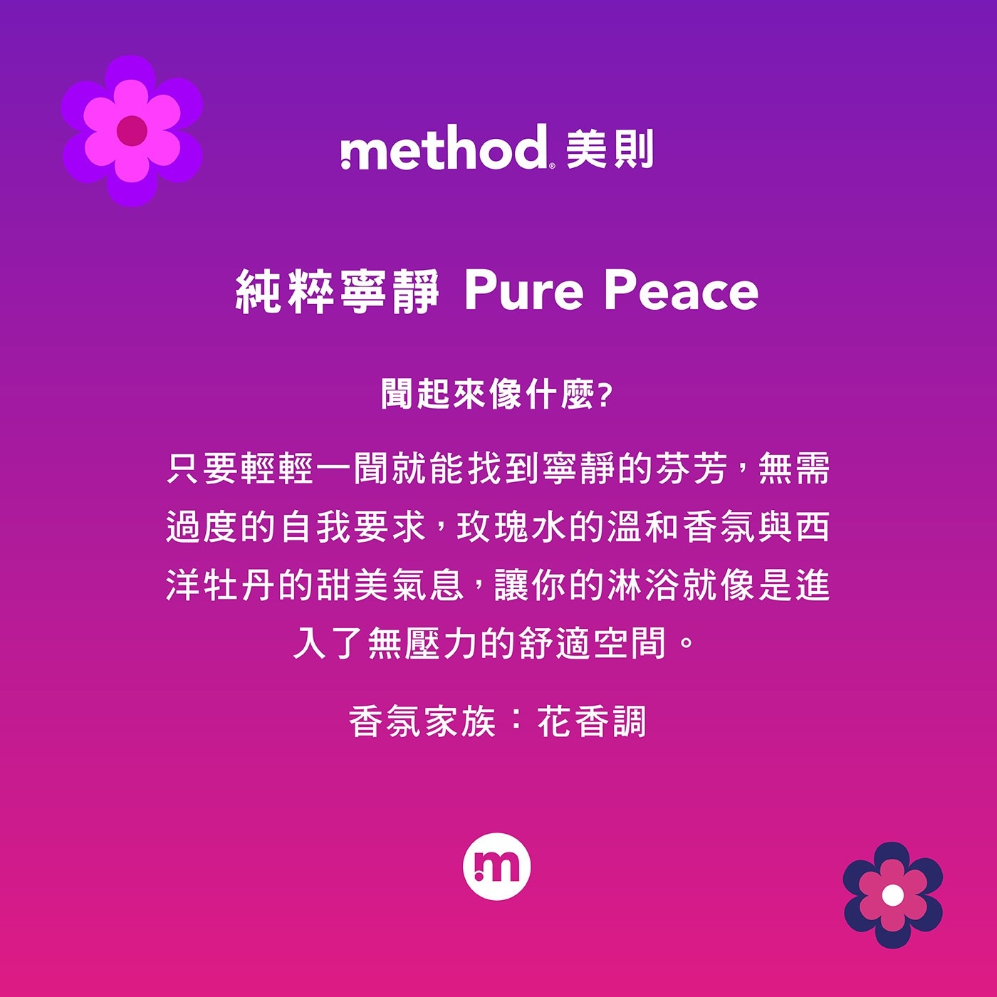 聞起來像什麼? 只要輕輕1聞就能找到寧靜的芬芳,無需 過度的自我要求,玫瑰水的溫和香氛與西 洋牡丹的甜美氣息,讓你的淋浴就像是進 入了無壓力的舒適空間。 method.美則 純粹寧靜 Pure Peace 香氛家族:花香調