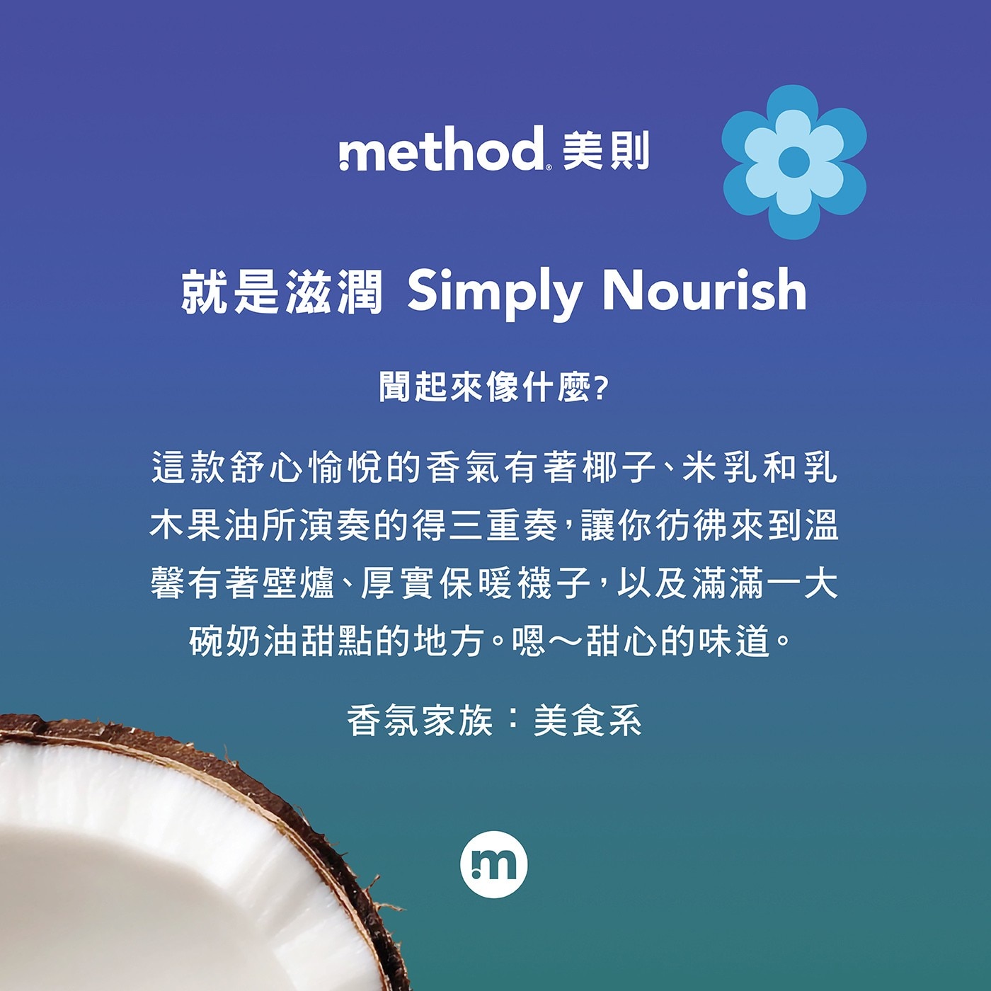 就是滋潤 Simply Nourish 聞起來像什麼? 這款舒心愉悅的香氣有著椰子、米乳和乳 木果油所演奏的得3重奏,讓你彷佛來到溫 馨有著壁爐、厚實保暖襪子,以及滿滿1大 碗奶油甜點的地方。嗯~甜心的味道。 香氛家族:美食系