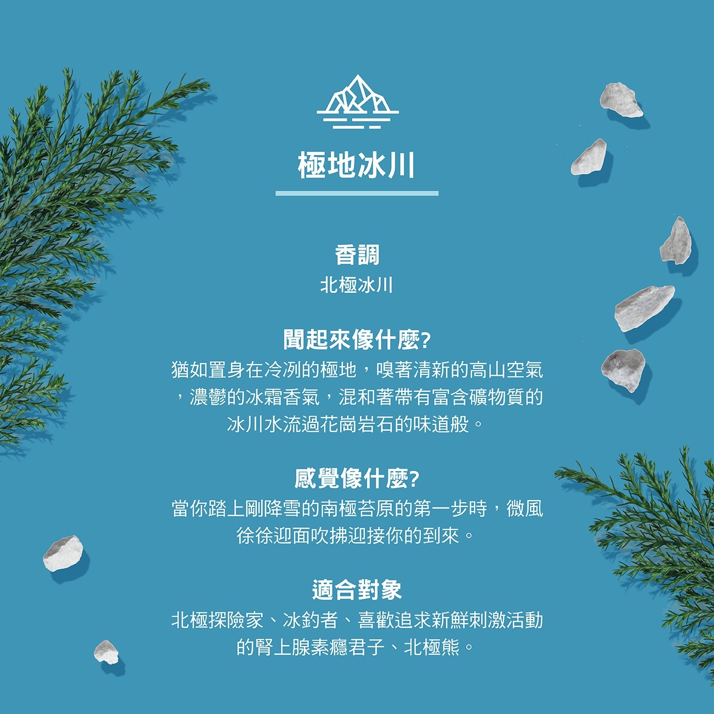 香調 北極冰川 聞起來像什麼? 猶如置身在冷冽的極地,嗅著清新的高山空氣 ,濃鬱的冰霜香氣,混和著帶有富含礦物質的 冰川水流過花崗岩石的味道般。 適合對象 北極探險家、冰釣者、喜歡追求新鮮刺激活動 的腎上腺素癮君子、北極熊。