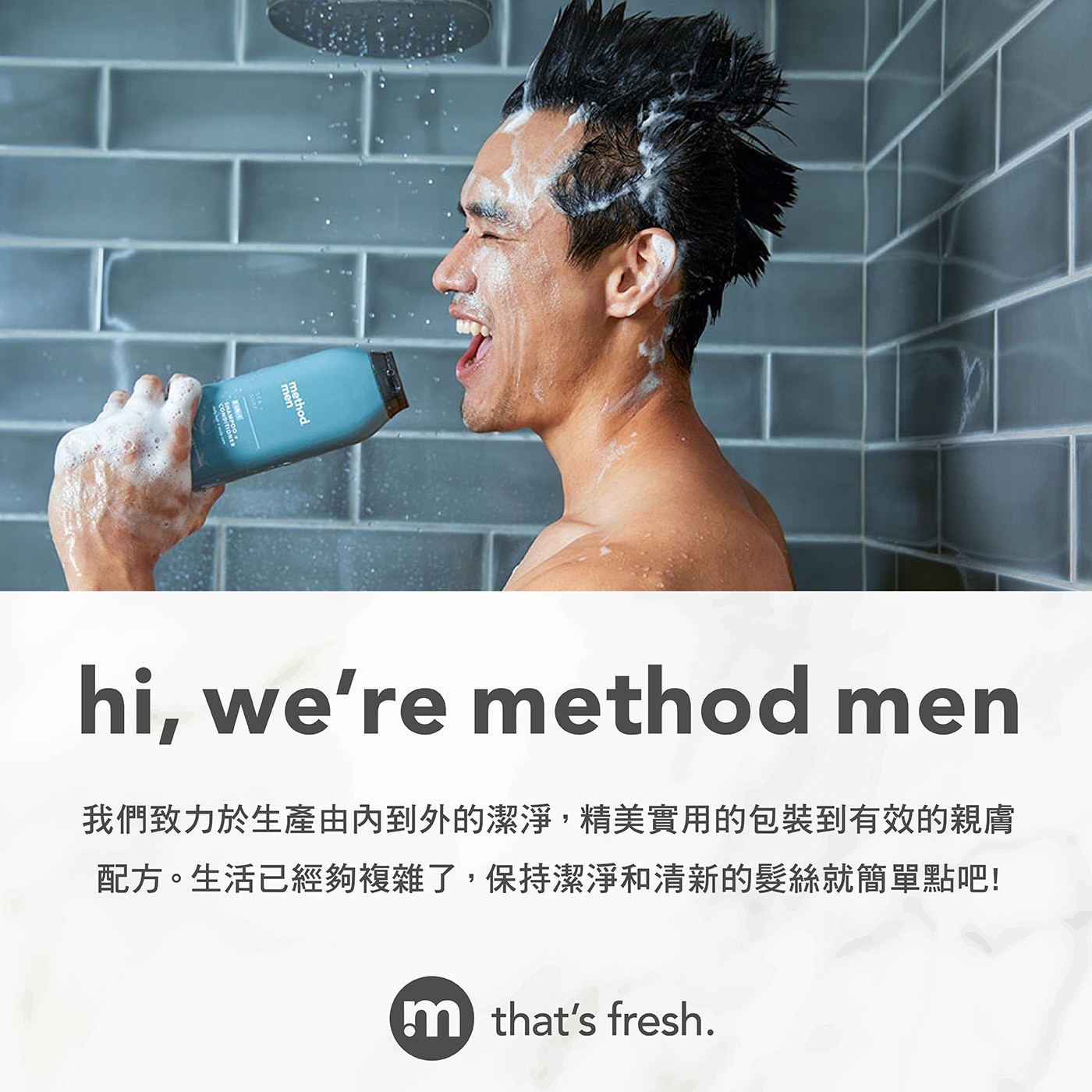 hi, we're method men 我們致力於生產由內到外的潔淨,精美實用的包裝到有效的親膚 配方。生活已經夠複雜了,保持潔淨和清新的髮絲就簡單點吧!