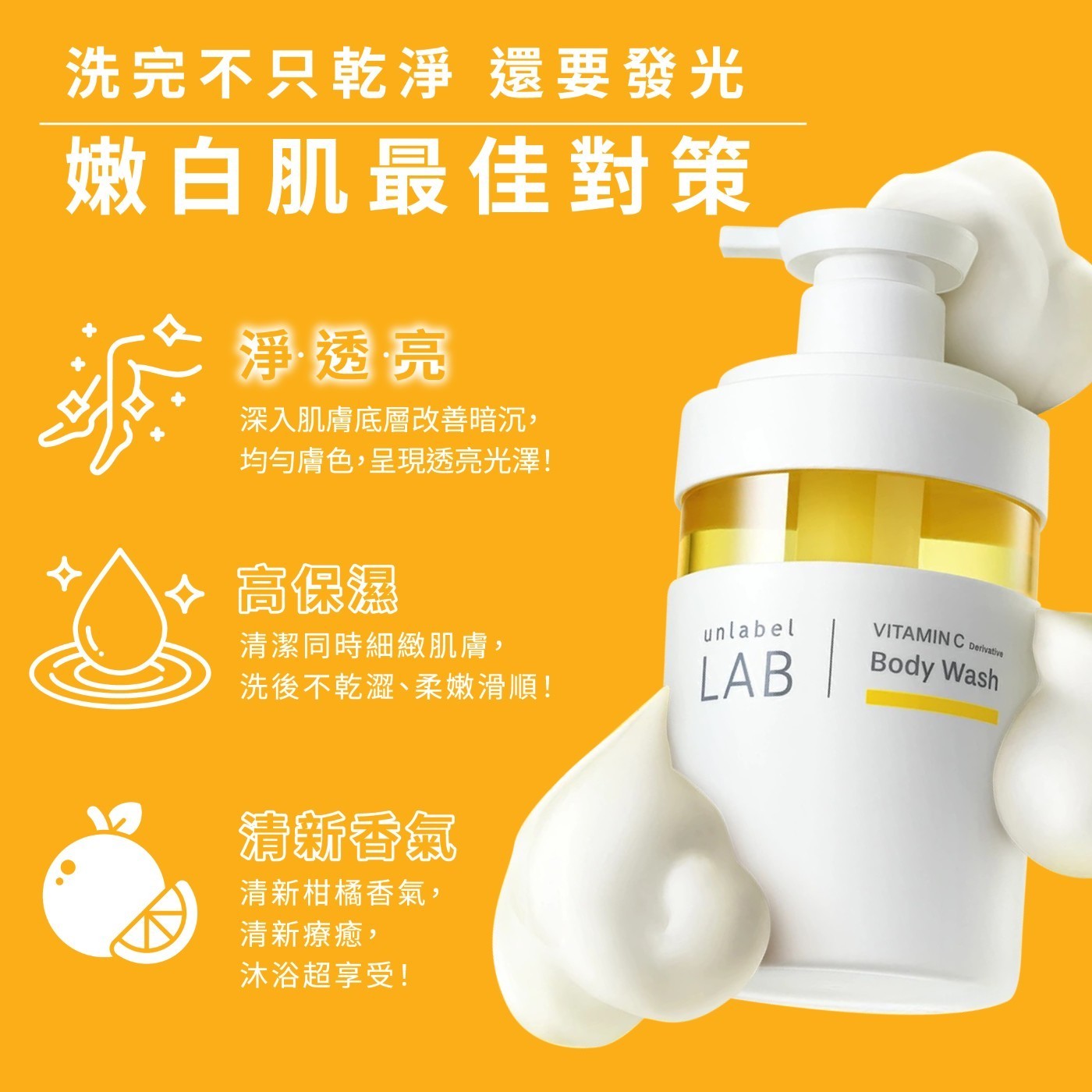 洗完不只乾淨 還要發光 嫩白肌最佳對策 淨·透·亮 深入肌膚底層改善暗沉, 均勻膚色,呈現透亮光澤! 高保濕 清潔同時細緻肌膚, 洗後不乾澀、柔嫩滑順! 清新香氣 清新柑橘香氣, 清新療癒, 沐浴超享受!