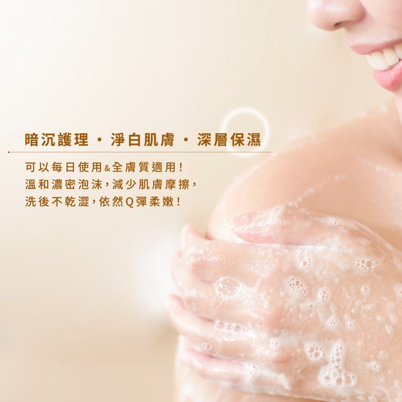 暗沉護理·淨白肌膚·深層保濕 可以每日使用&全膚質適用! 溫和濃密泡沫,減少肌膚摩擦, 洗後不乾澀,依然Q彈柔嫩!