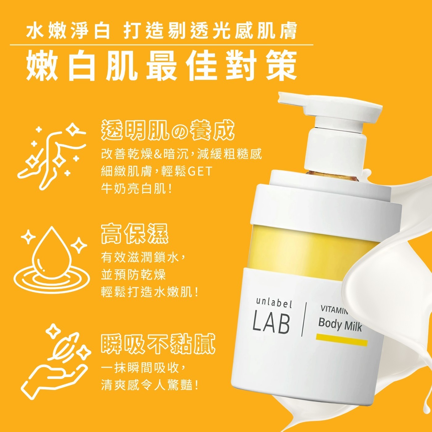 水嫩淨白 打造剔透光感肌膚 嫩白肌最佳對策 透明肌の養成 改善乾燥&暗沉,減緩粗糙感 細緻肌膚,輕鬆GET 牛奶亮白肌! 高保濕 有效滋潤鎖水, 並預防乾燥 輕鬆打造水嫩肌! 瞬吸不黏膩 1抹瞬間吸收, 清爽感令人驚豔!