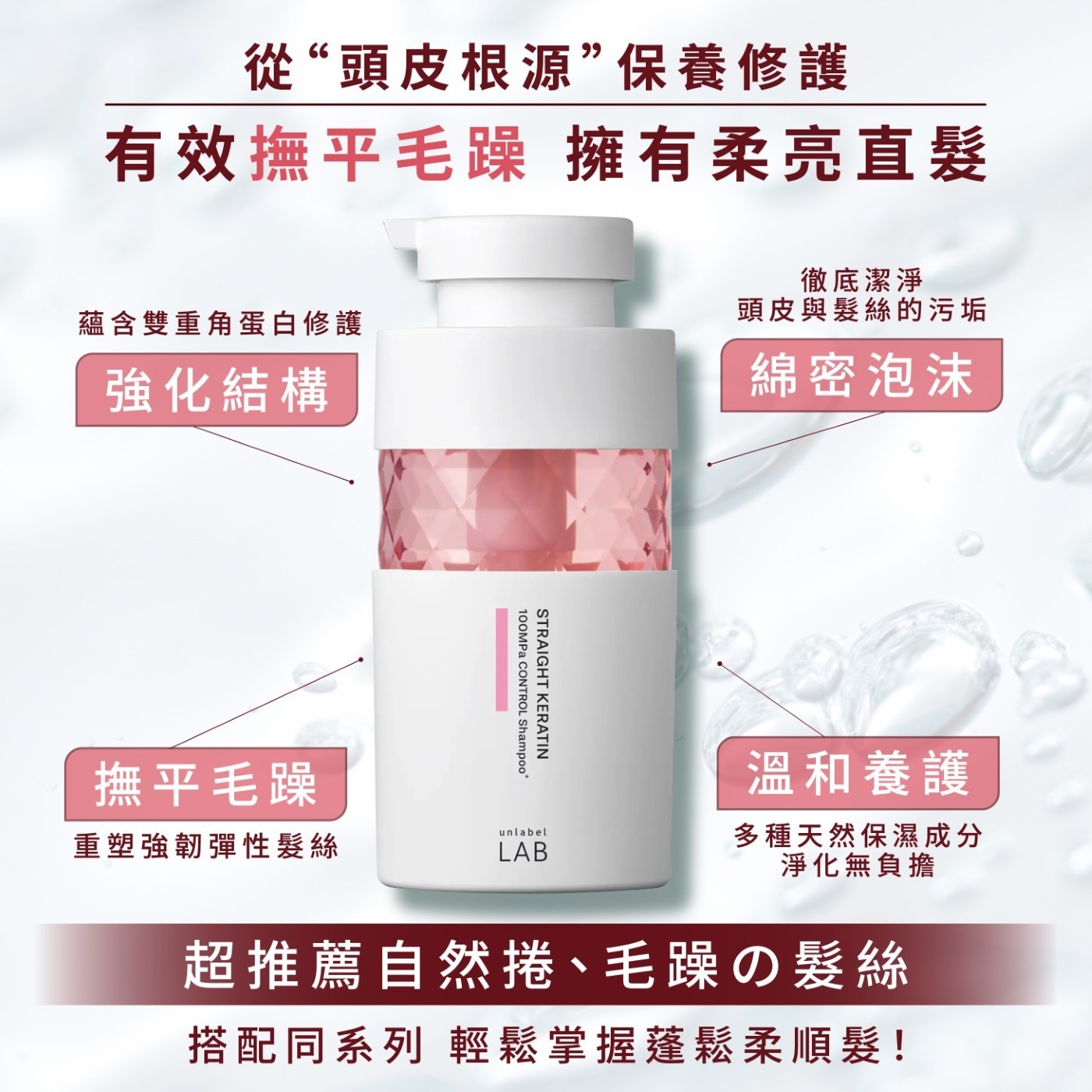 從“頭皮根源”保養修護 有效撫平毛躁 擁有柔亮直髮 徹底潔淨 蘊含雙重角蛋白修護 頭皮與髮絲的污垢 強化結構 綿密泡沫 STRAIGHT KERATIN 100MPa CONTROL Shampoo* 撫平毛躁 溫和養護 重塑強韌彈性髮絲 unlabel LAB 多種天然保濕成分 淨化無負擔