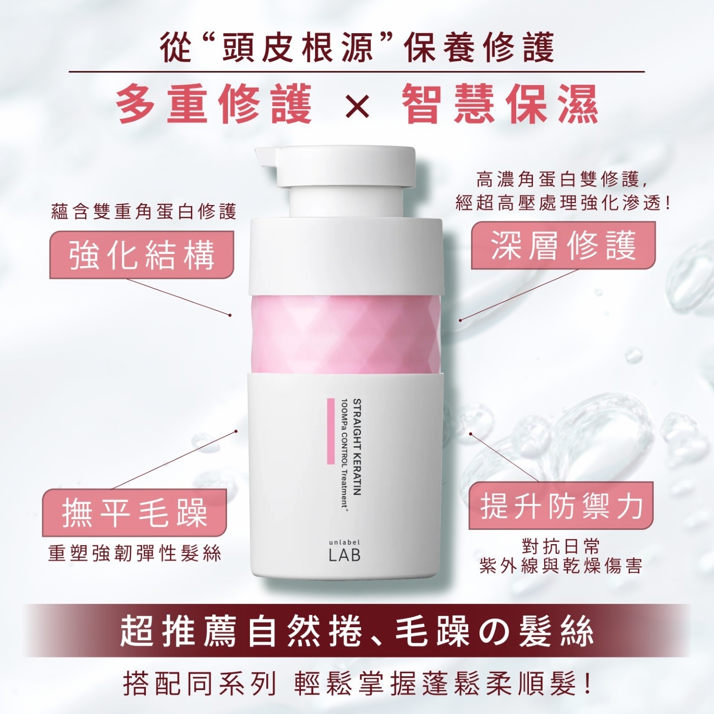 從“頭皮根源”保養修護 有效撫平毛躁 擁有柔亮直髮 徹底潔淨 蘊含雙重角蛋白修護 頭皮與髮絲的污垢 強化結構 綿密泡沫 STRAIGHT KERATIN 100MPa CONTROL Shampoo* 撫平毛躁 溫和養護 重塑強韌彈性髮絲 unlabel LAB 多種天然保濕成分 淨化無負擔