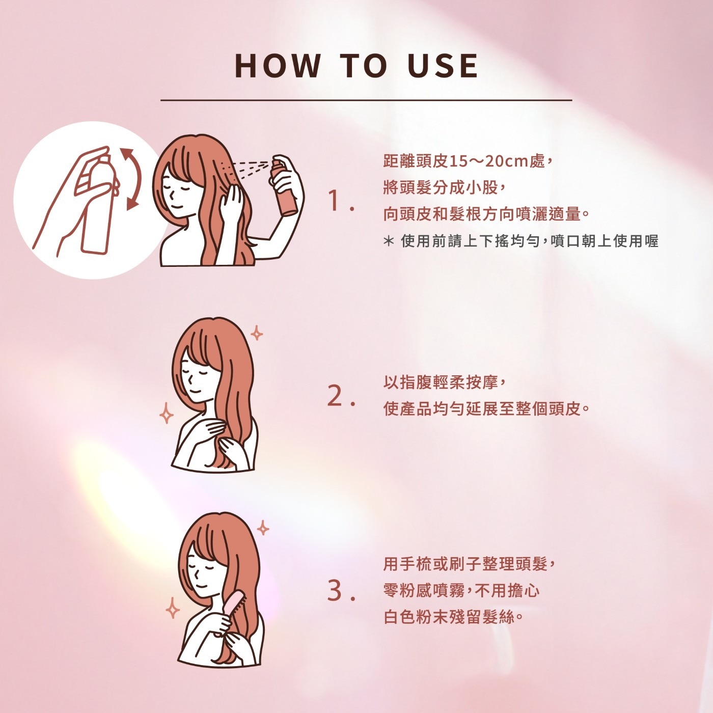 距離頭皮15~20cm處, 1. 將頭髮分成小股, 向頭皮和髮根方向噴灑適量。 *使用前請上下搖均勻,噴口朝上使用喔 2. 以指腹輕柔按摩, 使產品均勻延展至整個頭皮。 用手梳或刷子整理頭髮, 3. 零粉感噴霧,不用擔心 白色粉末殘留髮絲。
