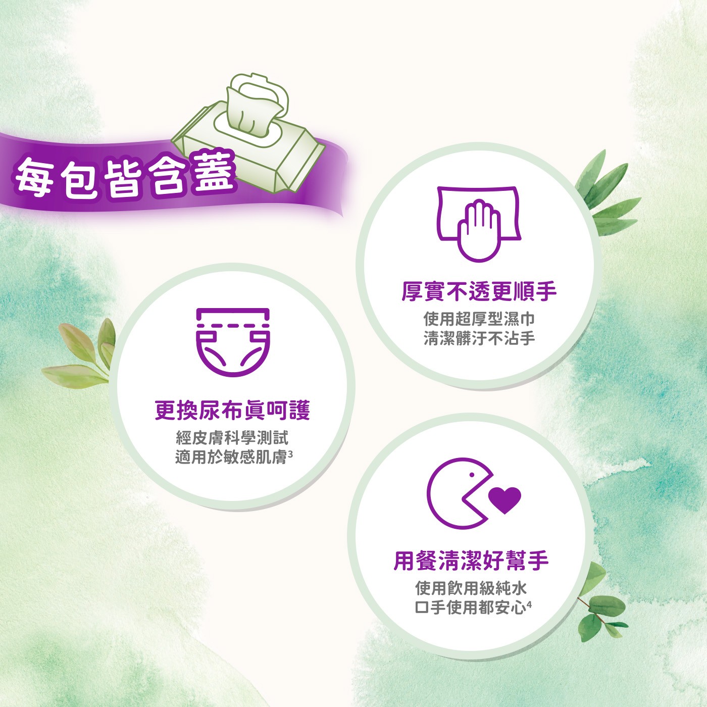 每包皆含蓋 更換尿布眞呵護 經皮膚科學測試 適用於敏感肌膚3 厚實不透更順手 使用超厚型濕巾 清潔髒汙不沾手 用餐清潔好幫手 使用飲用級純水 口手使用都安心