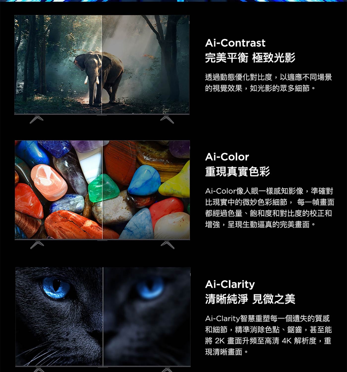 Ai-Color 重現真實色彩 Ai-Color像人眼1樣感知影像,準確對 比現實中的微妙色彩細節,每1幀畫面 都經過色量、飽和度和對比度的校正和 增強,呈現生動逼真的完美畫面。