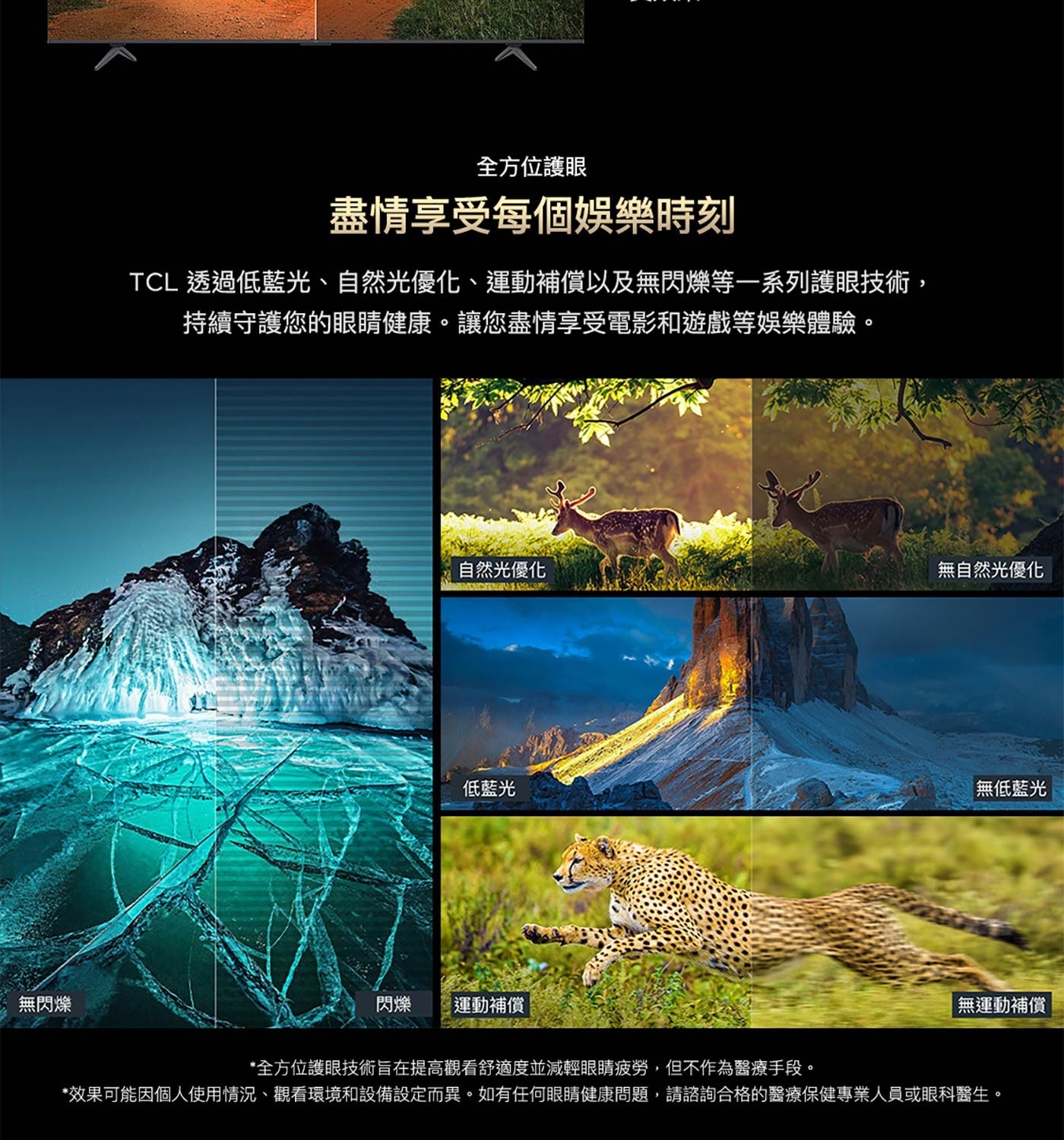 全方位護眼 盡情享受每個娛樂時刻 TCL透過低藍光、自然光優化、運動補償以及無閃爍等1系列護眼技術, 持續守護您的眼睛健康。讓您盡情享受電影和遊戲等娛樂體驗。