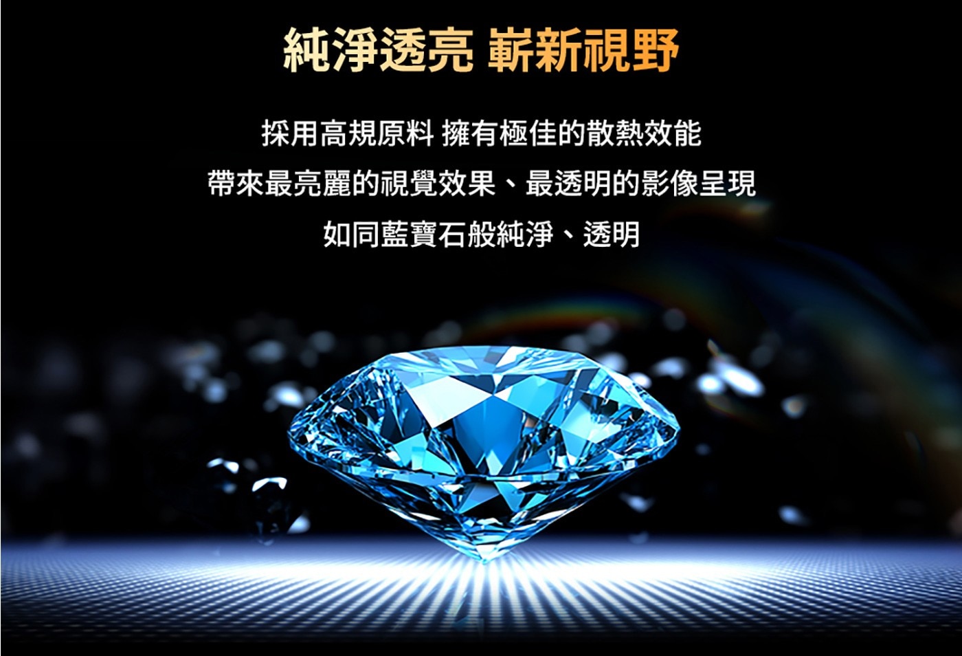 純淨透亮嶄新視野，高規散熱原料帶來最亮麗透明藍寶石等級影像呈現