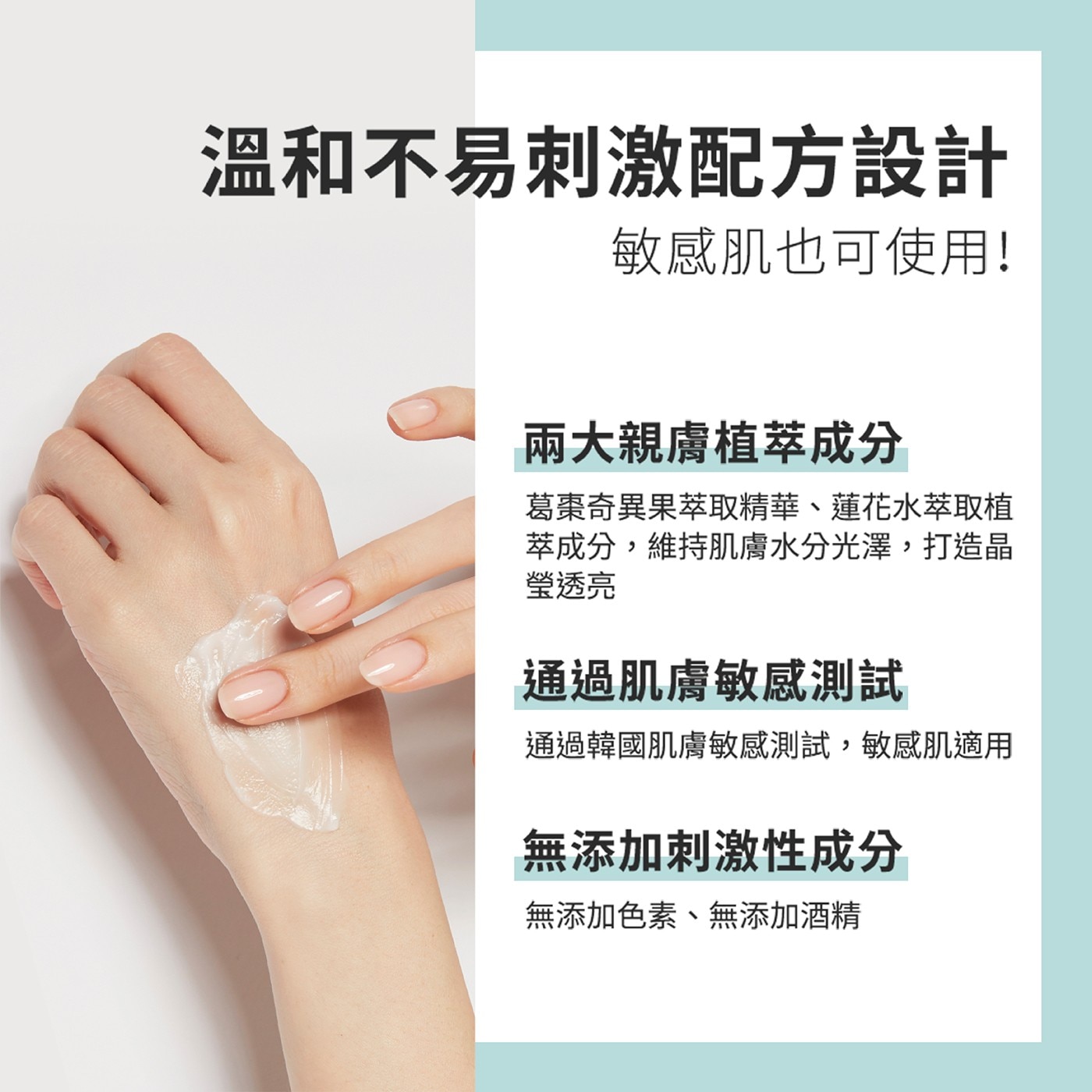 溫和不易刺激配方設計 敏感肌也可使用! 兩大親膚植萃成分 葛棗奇異果萃取精華、蓮花水萃取植 萃成分,維持肌膚水分光澤,打造晶 瑩透亮 通過肌膚敏感測試 通過韓國肌膚敏感測試,敏感肌適用