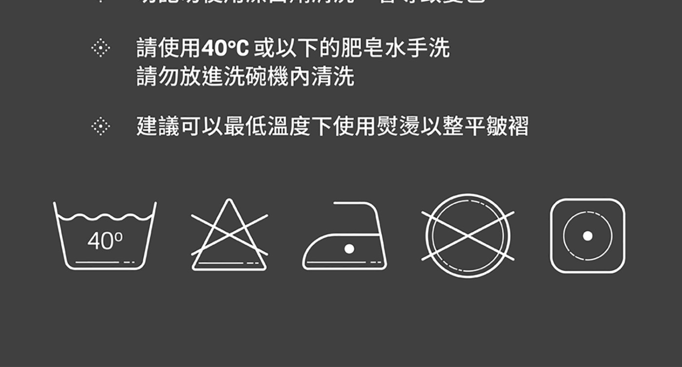 請使用40℃或以下的肥皂水手洗請勿放進洗碗機內清洗 建議可以最低溫度下使用熨燙以整平皺褶