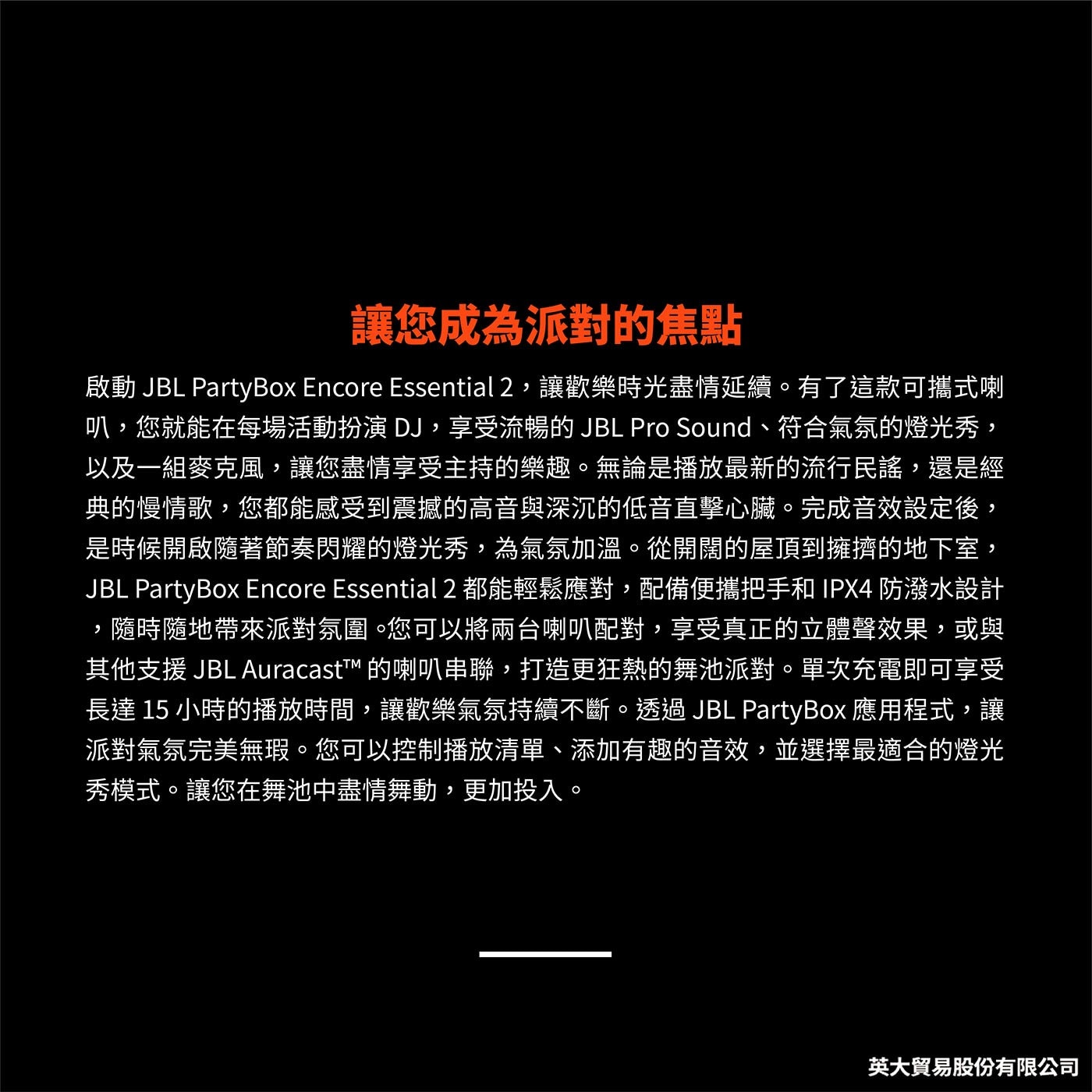 有了這款可攜式喇 叭,您就能在每場活動扮演DJ,享受流暢的JBL Pro Sound、符合氣氛的燈光秀, 以及1組麥克風,讓您盡情享受主持的樂趣。無論是播放最新的流行民謠,還是經典的慢情歌 ,您都能感受到震撼的高音與深沉的低音直擊心臟 。