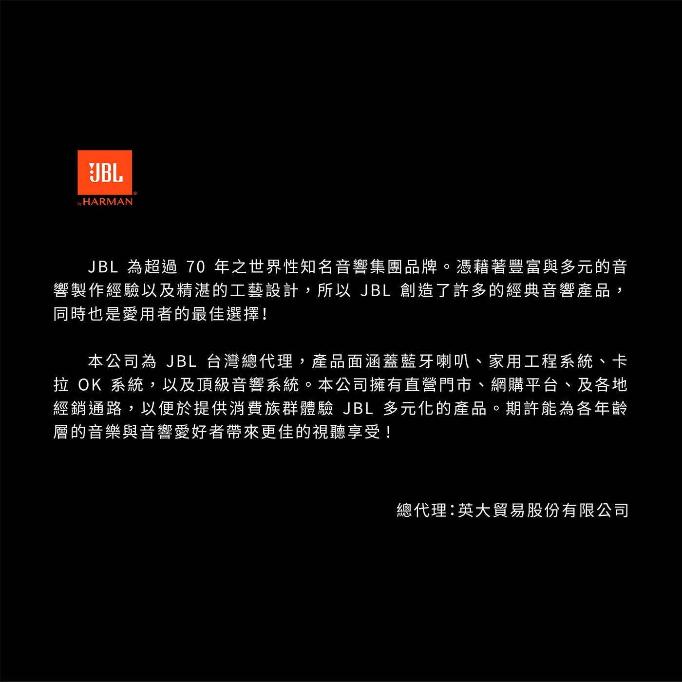 JBL 為超過70年之世界性知名音響集團品牌。憑藉著豐富與多元的音 響製作經驗以及精湛的工藝設計,所以JBL創造了許多的經典音響產品, 同時也是愛用者的最佳選擇!