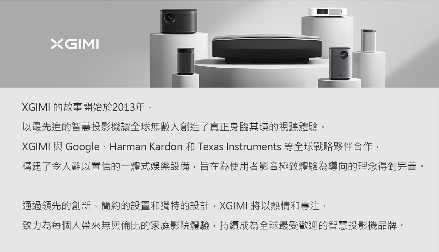 XGIMI 的故事開始於2013年, 以最先進的智慧投影機讓全球無數人創造了真正身臨其境的視聽體驗。 XGIMI 與Google、Harman Kardon和Texas Instruments等全球戰略夥伴合作, 構建了令人難以置信的1體式娛樂設備,旨在為使用者影音極致體驗為導向的理念得到完善。