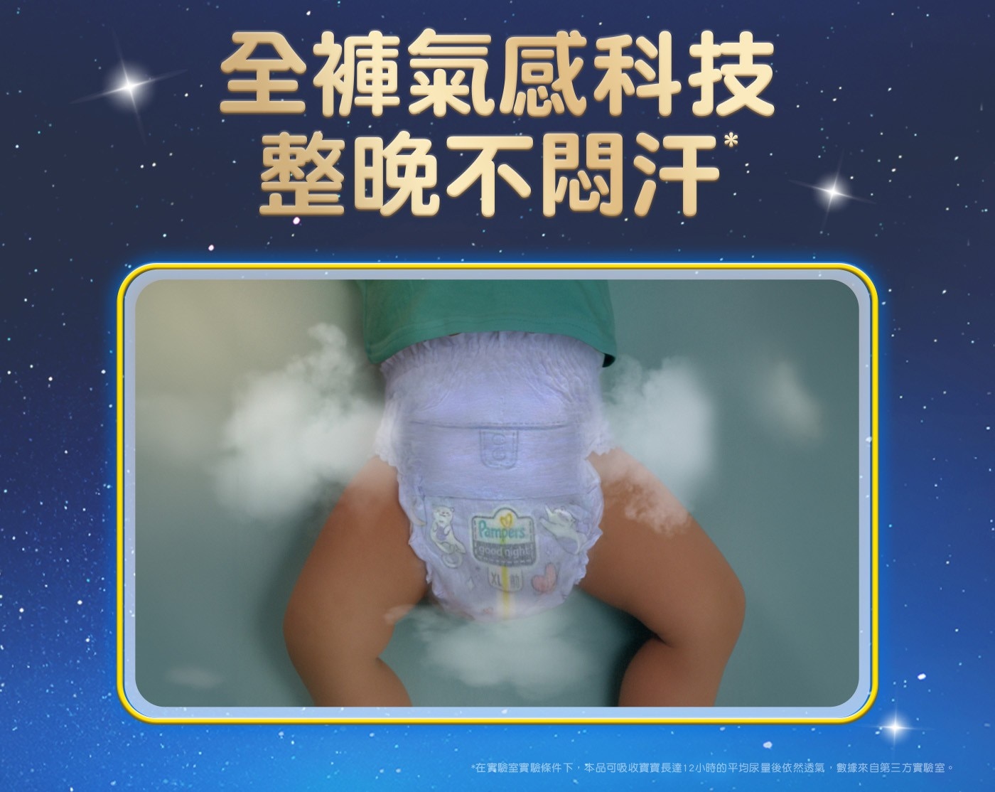 全褲氣感科技 整晚不悶汗 Pampers good night 在實驗室實驗條件下,本品可吸收寶寶長達12小時的平均尿量後依然透氣,數據來自第三方實驗室。