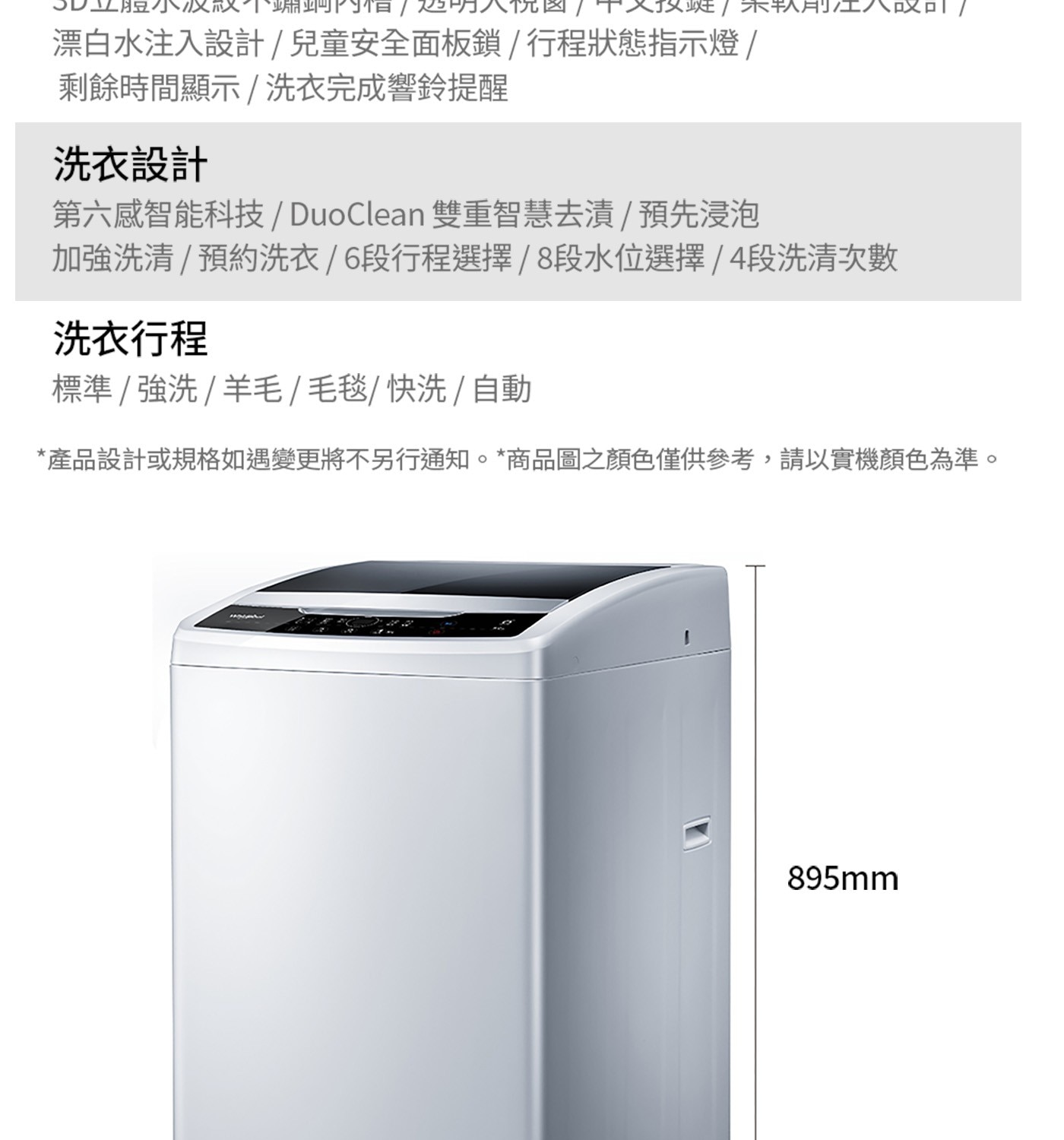 漂白水注入設計/兒童安全面板鎖/行程狀態指示燈/ 剩餘時間顯示/洗衣...標準/強洗/羊毛/毛毯/快洗/自動 產品設計或規格如遇變更將不另行通知。商品圖之顏色僅供參考,請以實機顏色為準。 895mm