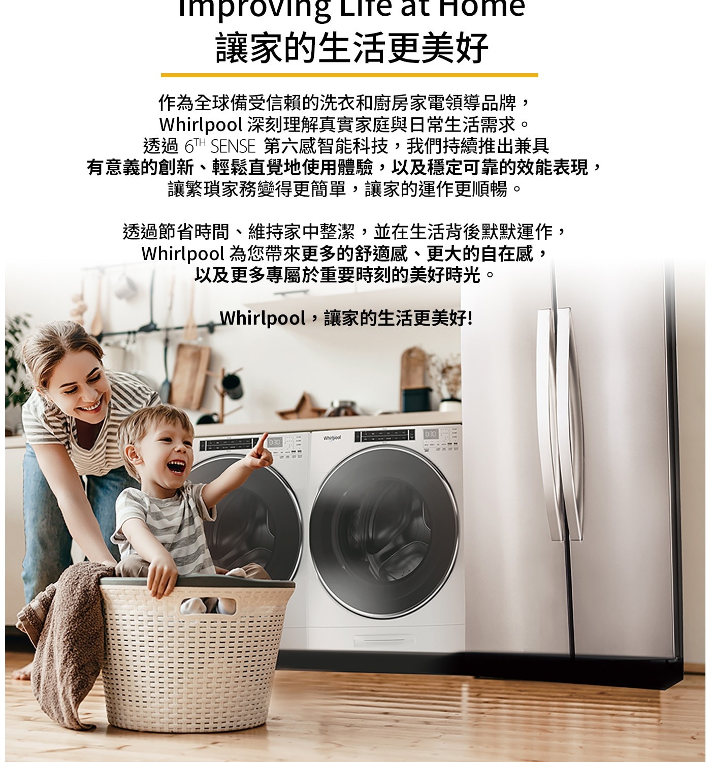Imp пproving Life at Home 讓家的生活更美好...以及更多專屬於重要時刻的美好時光。 Whirlpool,讓家的生活更美好! Wool 030