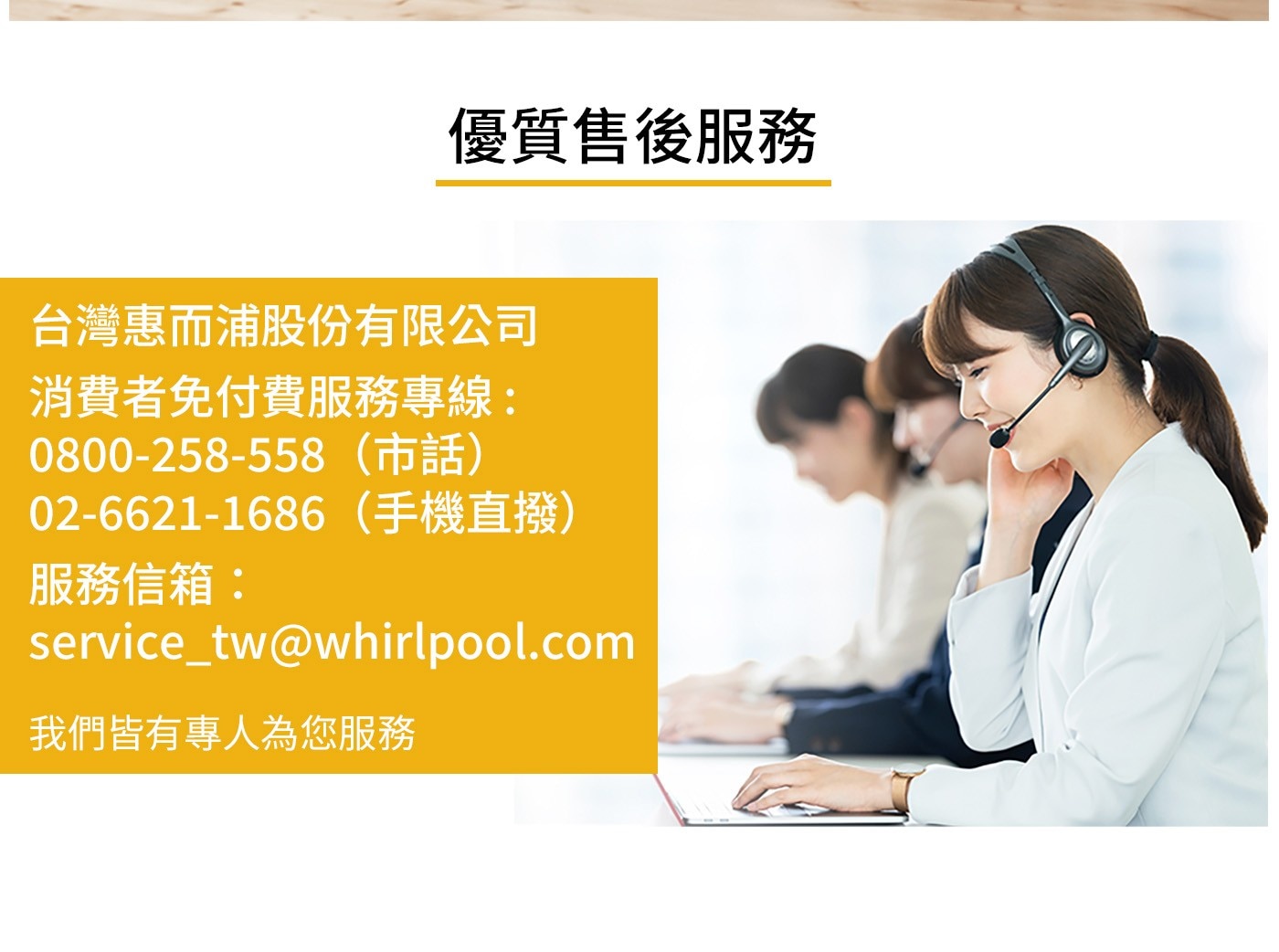 優質售後服務 台灣惠而浦股份有限公司 消費者免付費服務專線: 080...02-6621-1686手機直撥 服務信箱: servicetwwhirlpool.com 我們皆有專人為您服務