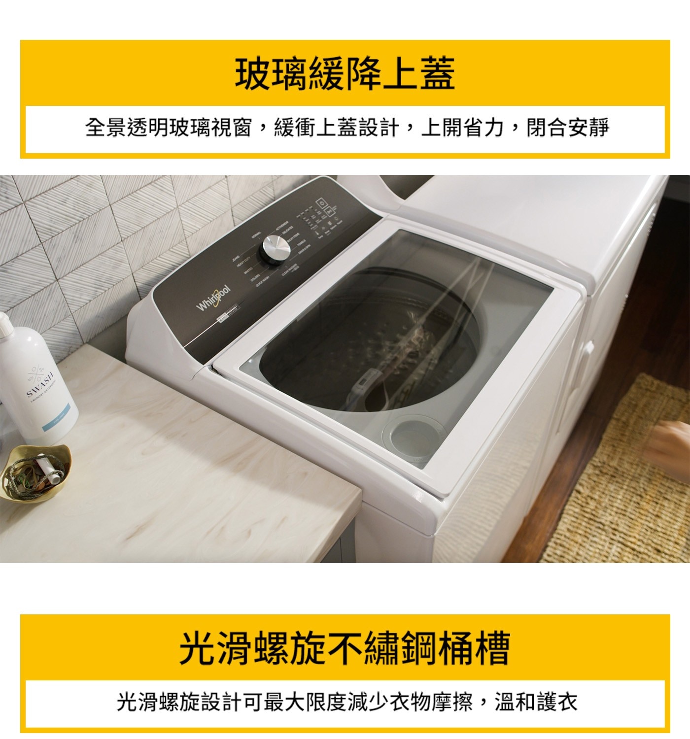 SWASH LAUNDRY DETERGENT 玻璃緩降上蓋 全景透...Whirlpool COLORO QUICK WASH 园 光滑螺旋不繡鋼桶槽 光滑螺旋設計可最大限度減少衣物摩擦,溫和護衣