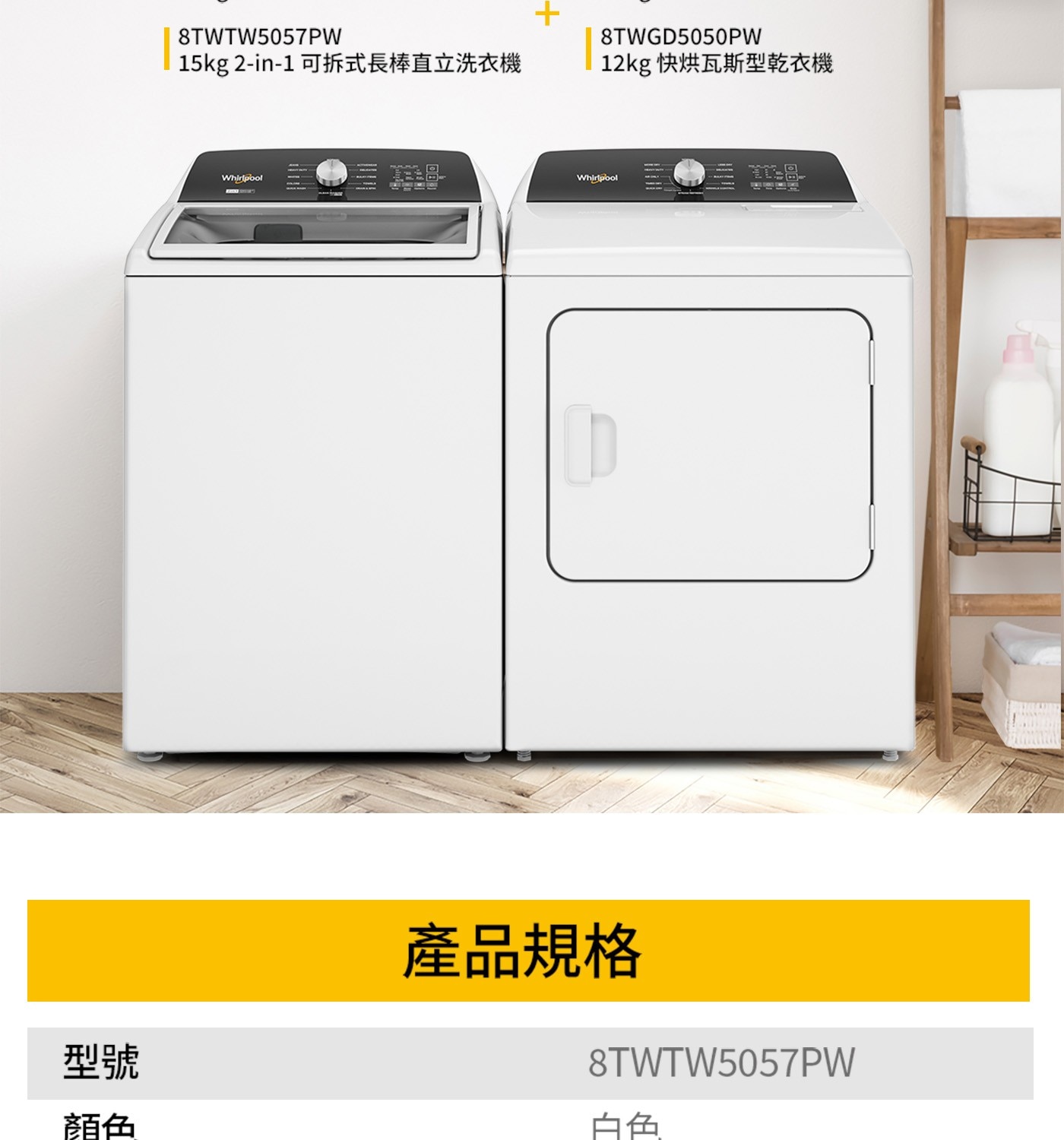 型號 顏色 8TWTW5057PW 15kg 2-in-1 可拆式長棒直立洗衣機 8TWGD5050PW 12kg 快烘瓦斯型乾衣機 Whirlpool 產品規格 白色