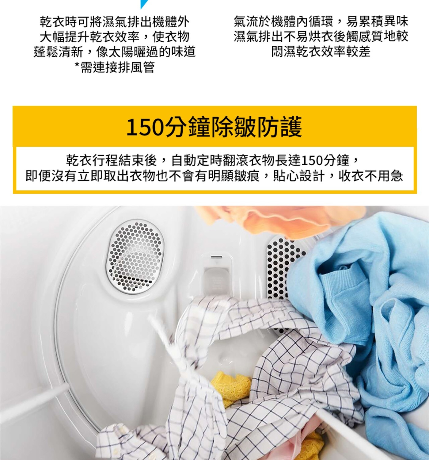 乾衣時可將濕氣排出機體外 大幅提升乾衣效率,使衣物 蓬鬆清新,像太陽...150分鐘除皺防護 乾衣行程結束後,自動定時翻滾衣物長達150分鐘, 即便沒有立即取出衣物也不會有明顯皺痕,貼心設計,收衣不用急