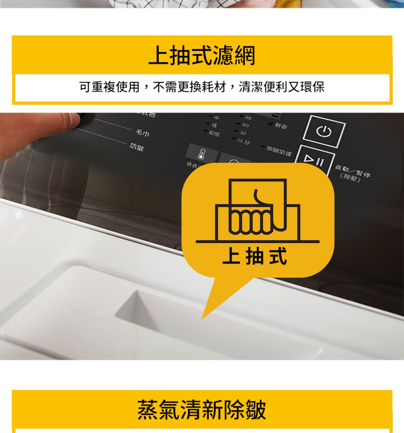 上抽式濾網 可重複使用,不需更換耗材,清潔便利又環保 毛巾 防缩 20 -60 -30 15分 啟動/暫停 上抽式 蒸氣清新除皺 按器