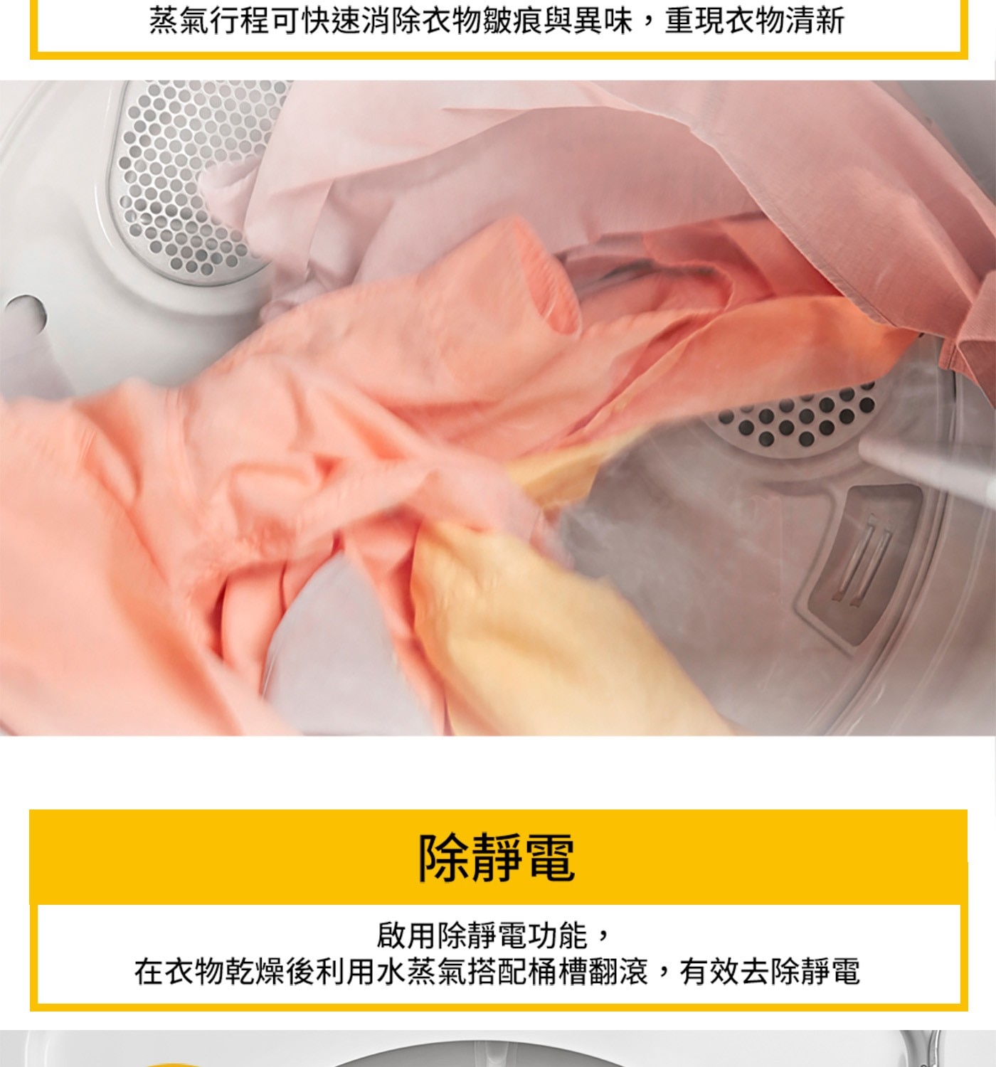 蒸氣行程可快速消除衣物皺痕與異味,重現衣物清新 除靜電 啟用除靜電功能, 在衣物乾燥後利用水蒸氣搭配桶槽翻滾,有效去除靜電