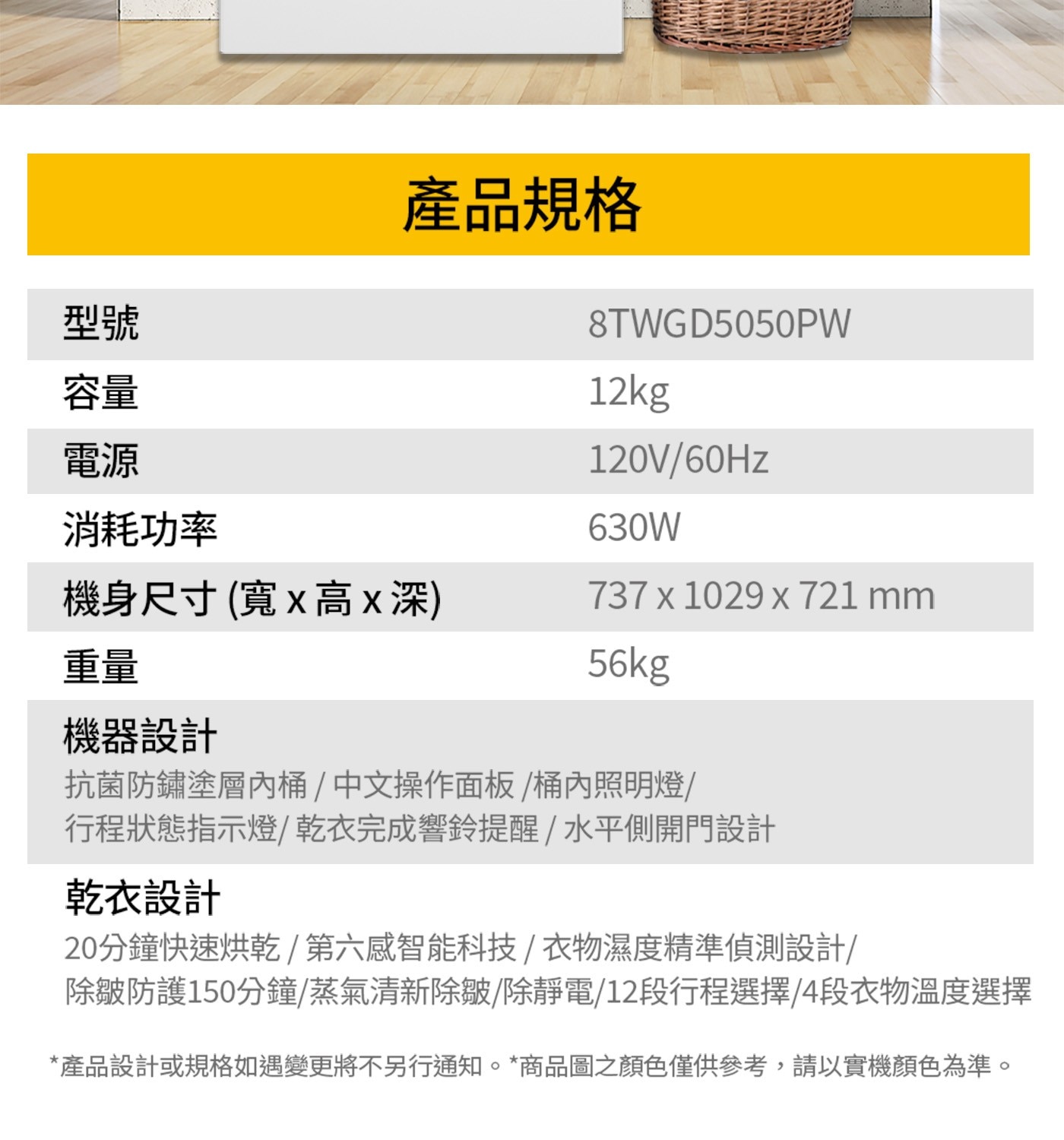 型號 產品規格 8TWGD5050PW 容量 電源 消耗功率 機身尺...產品設計或規格如遇變更將不另行通知。商品圖之顏色僅供參考,請以實機顏色為準。
