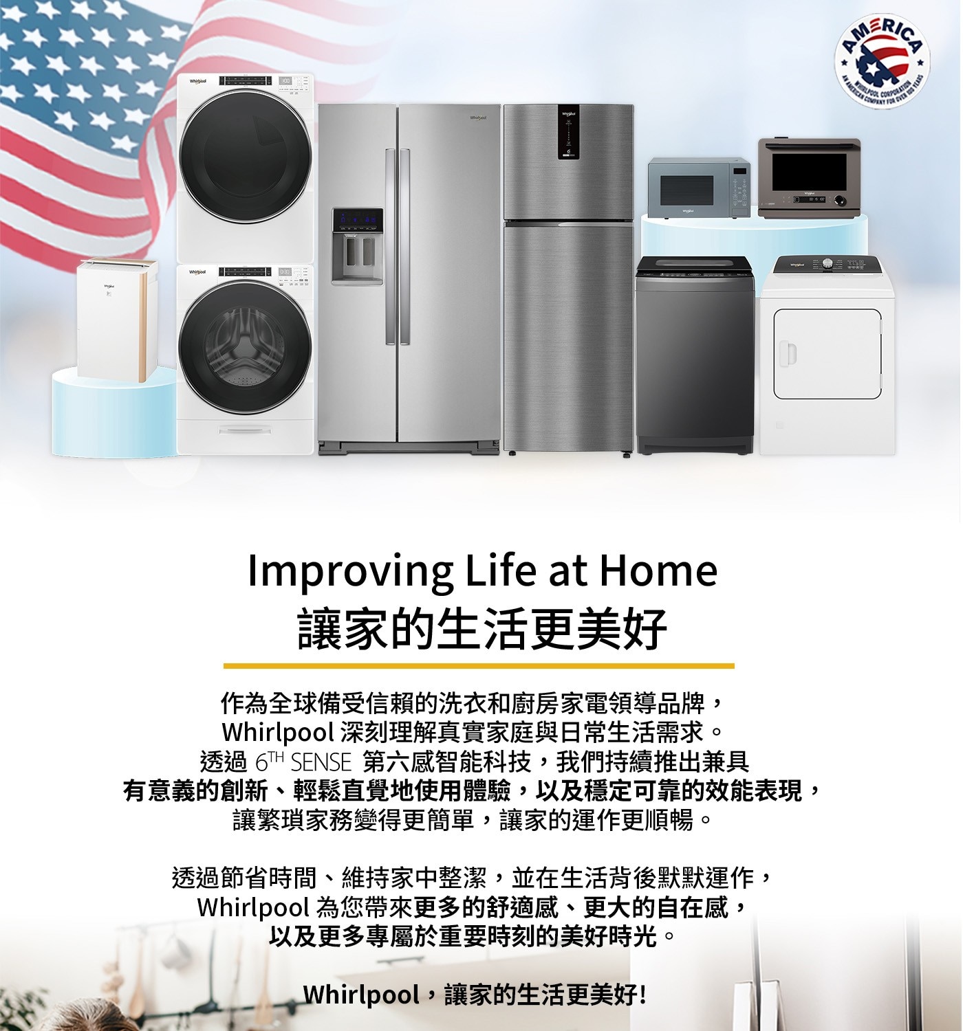 Whirpool Which col D Improving Lif...為您帶來更多的舒適感、更大的自在感, 以及更多專屬於重要時刻的美好時光。 Whirlpool,讓家的生活更美好! AMERICA